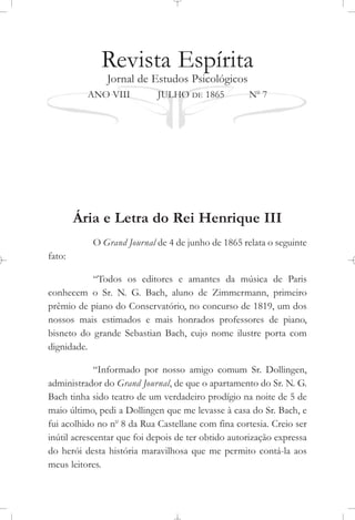 Revista Espírita
Jornal de Estudos Psicológicos
ANO VIII JULHO DE 1865 No
7
Ária e Letra do Rei Henrique III
O Grand Journal de 4 de junho de 1865 relata o seguinte
fato:
“Todos os editores e amantes da música de Paris
conhecem o Sr. N. G. Bach, aluno de Zimmermann, primeiro
prêmio de piano do Conservatório, no concurso de 1819, um dos
nossos mais estimados e mais honrados professores de piano,
bisneto do grande Sebastian Bach, cujo nome ilustre porta com
dignidade.
“Informado por nosso amigo comum Sr. Dollingen,
administrador do Grand Journal, de que o apartamento do Sr. N. G.
Bach tinha sido teatro de um verdadeiro prodígio na noite de 5 de
maio último, pedi a Dollingen que me levasse à casa do Sr. Bach, e
fui acolhido no no
8 da Rua Castellane com fina cortesia. Creio ser
inútil acrescentar que foi depois de ter obtido autorização expressa
do herói desta história maravilhosa que me permito contá-la aos
meus leitores.
 
