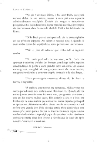 REVISTA ESPÍRITA
264
“No dia 4 de maio último, o Sr. Léon Bach, que é um
curioso dublê de um artista, trouxe a meu pai uma espineta
admiravelmente esculpida. Depois de longas e minuciosas
pesquisas, o Sr. Bach descobriu, numa prancha interna, o inventário
do instrumento; data do mês de abril de 1564 e foi fabricada em
Roma.
“O Sr. Bach passou uma parte do dia na contemplação
de sua preciosa espineta. Ao deitar-se pensava nela e, quando o
sono vinha cerrar-lhe as pálpebras, ainda pensava no instrumento.
“Não é, pois de admirar que tenha tido o seguinte
sonho:
“No mais profundo de seu sono, o Sr. Bach viu
aparecer à cabeceira do leito um homem com longa barba, sapatos
arredondados na ponta e com grandes laços em cima, um calção
muito grande, um gibão de mangas justas com aberturas no alto,
um grande colarinho e com um chapéu pontudo e de abas largas.
“Essa personagem curvou-se diante do Sr. Bach e
narrou o seguinte:
“A espineta que possuís me pertenceu. Muitas vezes me
serviu para distrair meu senhor, o rei Henrique III. Quando ele era
muito jovem, compôs uma ária com letra, que gostava de cantar e
que eu lhe tocava muitas vezes. Ele compôs a ária e a letra em
lembrança de uma mulher que encontrou numa caçada e pela qual
se apaixonou. Afastaram-na dele; diz-se que foi envenenada e o rei
sofreu uma grande dor. Toda vez que estava triste cantarolava esta
romanza22
. Então, para o distrair eu tocava em minha espineta uma
sarabanda de minha composição, que ele apreciava muito. Assim eu
associava sempre esses dois trechos e não deixava de tocar um após
o outro. Vou fazer-te ouvi-los:
22 N. do T.: Grifo nosso.
 