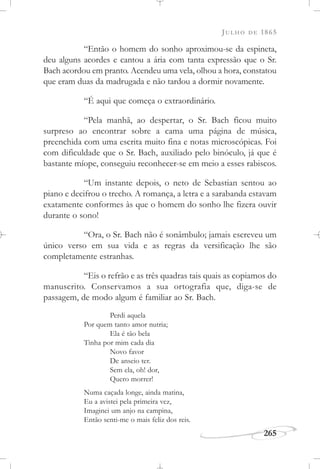 JULHO DE 1865
265
“Então o homem do sonho aproximou-se da espineta,
deu alguns acordes e cantou a ária com tanta expressão que o Sr.
Bach acordou em pranto. Acendeu uma vela, olhou a hora, constatou
que eram duas da madrugada e não tardou a dormir novamente.
“É aqui que começa o extraordinário.
“Pela manhã, ao despertar, o Sr. Bach ficou muito
surpreso ao encontrar sobre a cama uma página de música,
preenchida com uma escrita muito fina e notas microscópicas. Foi
com dificuldade que o Sr. Bach, auxiliado pelo binóculo, já que é
bastante míope, conseguiu reconhecer-se em meio a esses rabiscos.
“Um instante depois, o neto de Sebastian sentou ao
piano e decifrou o trecho. A romança, a letra e a sarabanda estavam
exatamente conformes às que o homem do sonho lhe fizera ouvir
durante o sono!
“Ora, o Sr. Bach não é sonâmbulo; jamais escreveu um
único verso em sua vida e as regras da versificação lhe são
completamente estranhas.
“Eis o refrão e as três quadras tais quais as copiamos do
manuscrito. Conservamos a sua ortografia que, diga-se de
passagem, de modo algum é familiar ao Sr. Bach.
Perdi aquela
Por quem tanto amor nutria;
Ela é tão bela
Tinha por mim cada dia
Novo favor
De anseio ter.
Sem ela, oh! dor,
Quero morrer!
Numa caçada longe, ainda matina,
Eu a avistei pela primeira vez,
Imaginei um anjo na campina,
Então senti-me o mais feliz dos reis.
 