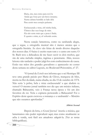 REVISTA ESPÍRITA
266
Daria, sim, meu reino para revê-la
Ainda que fosse por um breve instante;
Numa cabana humilde ao lado dela
Para sentir meu coração pulsante.
Enclausurada e triste, oh! minha linda,
Últimos dias seus longe de mim.
Ela não sente mais que a pena é finda;
E quanto a mim, ai, ai! sofrendo assim.
Nesta canção lamentosa, como na sarabanda alegre,
que a segue, a ortografia musical não é menos arcaica que a
ortografia literária. As claves são feitas de modo diverso daquelas
dos nossos dias. O baixo é escrito num tom e o canto em outro. O
Sr. Bach teve a delicadeza de me fazer ouvir os dois trechos, que
são de uma melodia simples, ingênua e penetrante. Aliás, nossos
leitores não tardarão a poder julgá-los com conhecimento de causa.
Estão nas mãos dos grandes gravadores e aparecerão no correr
desta semana no editor Legouix, no Boulevard Poissonière, no
27.
“O jornal da Estoile nos informa que o rei Henrique III
teve uma grande paixão por Maria de Clèves, marquesa de Isles,
morta na flor da idade, numa abadia, no dia 15 de outubro de 1574.
Não seria ‘a pobre, bela e triste enclausurada’ a que aludem os
versos? O mesmo jornal também nos diz que um músico italiano,
chamado Baltazarini, veio à França nessa época e foi um dos
favoritos do rei. Teria a espineta pertencido a Baltazarini? Foi o
Espírito deste quem escreveu a romança e a sarabanda? – Mistério
que não ousamos aprofundar.”
Albéric Second
Depois da letra, o Grand Journal inseriu a música, que
lamentamos não poder reproduzir aqui; mas como atualmente se
acha à venda, será fácil aos amadores adquiri-la. (Ver as notas
bibliográficas).
 