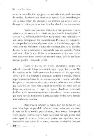 REVISTA ESPÍRITA
268
prova de que o Espírito age, percebe e concebe independentemente
da matéria. Passemos por cima, se se quiser. Estas considerações
são de uma ordem tão elevada e tão abstrata que nem a todos é
dado perscrutá-las, nem mesmo de sobre elas deter o pensamento.
Vamos ao fato mais material, o mais positivo, o dessa
música escrita com a letra. Seria um produto da imaginação? A
coisa aí está, palpável, sob os olhos. É aqui que se faz indispensável
um exame escrupuloso das circunstâncias. Para não nos lançarmos
no campo das hipóteses, digamos, antes de ir mais longe, que o Sr.
Bach, que não tínhamos a honra de conhecer, deu-se ao trabalho
de nos vir ver e submeter o original da peça em questão. Assim,
pudemos colher de seus lábios todos os ensinamentos necessários
para esclarecer nossa opinião, ao mesmo tempo que ele retificava
nalguns pontos o relato do jornal.
Tudo se passou no sonho exatamente como está
indicado; mas não foi na mesma noite que o papel foi trazido. No
dia seguinte o Sr. Bach procurava lembrar-se da ária que tinha
ouvido; pôs-se à espineta e conseguiu compor a música, embora
imperfeitamente. Cerca de três semanas depois, o mesmo indivíduo
lhe apareceu novamente; desta vez, cantou a música e a letra e disse
que ia dar-lhe um meio para as fixar na memória. Foi então que, ao
despertar, encontrou o papel na cama. Tendo-se levantado,
decifrou a ária no seu instrumento e reconheceu que era mesmo a
que tinha ouvido, bem como a letra, das quais só lhe havia restado
uma lembrança confusa.
Reconheceu também o papel, por lhe pertencer; era
uma folha dupla de papel de música comum, sobre uma das faces
do qual ele havia escrito, pessoalmente, várias coisas. Esse papel,
como muitos outros, estava numa secretária fechada, posta num
outro aposento da casa. Assim, seria preciso que alguém o tivesse
tirado de lá para colocá-lo na cama, enquanto ele dormia. Ora, em
 