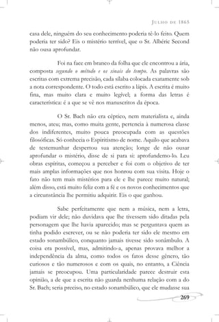 JULHO DE 1865
269
casa dele, ninguém do seu conhecimento poderia tê-lo feito. Quem
poderia ter sido? Eis o mistério terrível, que o Sr. Albéric Second
não ousa aprofundar.
Foi na face em branco da folha que ele encontrou a ária,
composta segundo o método e os sinais do tempo. As palavras são
escritas com extrema precisão, cada sílaba colocada exatamente sob
a nota correspondente. O todo está escrito a lápis. A escrita é muito
fina, mas muito clara e muito legível; a forma das letras é
característica: é a que se vê nos manuscritos da época.
O Sr. Bach não era céptico, nem materialista e, ainda
menos, ateu; mas, como muita gente, pertencia à numerosa classe
dos indiferentes, muito pouca preocupada com as questões
filosóficas. Só conhecia o Espiritismo de nome. Aquilo que acabava
de testemunhar despertou sua atenção; longe de não ousar
aprofundar o mistério, disse de si para si: aprofundemo-lo. Leu
obras espíritas, começou a perceber e foi com o objetivo de ter
mais amplas informações que nos honrou com sua visita. Hoje o
fato não tem mais mistérios para ele e lhe parece muito natural;
além disso, está muito feliz com a fé e os novos conhecimentos que
a circunstância lhe permitiu adquirir. Eis o que ganhou.
Sabe perfeitamente que nem a música, nem a letra,
podiam vir dele; não duvidava que lhe tivessem sido ditadas pela
personagem que lhe havia aparecido; mas se perguntava quem as
tinha podido escrever, ou se não poderia ter sido ele mesmo em
estado sonambúlico, conquanto jamais tivesse sido sonâmbulo. A
coisa era possível, mas, admitindo-a, apenas provava melhor a
independência da alma, como todos os fatos desse gênero, tão
curiosos e tão numerosos e com os quais, no entanto, a Ciência
jamais se preocupou. Uma particularidade parece destruir esta
opinião, a de que a escrita não guarda nenhuma relação com a do
Sr. Bach; seria preciso, no estado sonambúlico, que ele mudasse sua
 