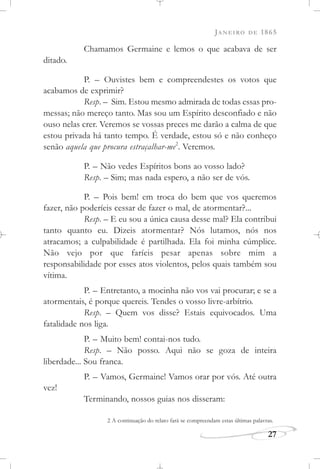 JANEIRO DE 1865
27
Chamamos Germaine e lemos o que acabava de ser
ditado.
P. – Ouvistes bem e compreendestes os votos que
acabamos de exprimir?
Resp. – Sim. Estou mesmo admirada de todas essas pro-
messas; não mereço tanto. Mas sou um Espírito desconfiado e não
ouso nelas crer. Veremos se vossas preces me darão a calma de que
estou privada há tanto tempo. É verdade, estou só e não conheço
senão aquela que procura estraçalhar-me2
. Veremos.
P. – Não vedes Espíritos bons ao vosso lado?
Resp. – Sim; mas nada espero, a não ser de vós.
P. – Pois bem! em troca do bem que vos queremos
fazer, não poderíeis cessar de fazer o mal, de atormentar?...
Resp. – E eu sou a única causa desse mal? Ela contribui
tanto quanto eu. Dizeis atormentar? Nós lutamos, nós nos
atracamos; a culpabilidade é partilhada. Ela foi minha cúmplice.
Não vejo por que faríeis pesar apenas sobre mim a
responsabilidade por esses atos violentos, pelos quais também sou
vítima.
P. – Entretanto, a mocinha não vos vai procurar; e se a
atormentais, é porque quereis. Tendes o vosso livre-arbítrio.
Resp. – Quem vos disse? Estais equivocados. Uma
fatalidade nos liga.
P. – Muito bem! contai-nos tudo.
Resp. – Não posso. Aqui não se goza de inteira
liberdade... Sou franca.
P. – Vamos, Germaine! Vamos orar por vós. Até outra
vez!
Terminando, nossos guias nos disseram:
2 A continuação do relato fará se compreendam estas últimas palavras.
 