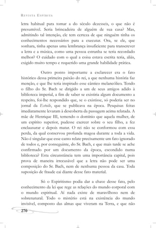 REVISTA ESPÍRITA
270
letra habitual para tomar a do século dezesseis, o que não é
presumível. Seria brincadeira de alguém de sua casa? Mas,
admitindo tal intenção, ele tem certeza de que ninguém tinha os
conhecimentos necessários para a executar. Ora, se ele, que
sonhara, tinha apenas uma lembrança insuficiente para transcrever
a letra e a música, como uma pessoa estranha se teria recordado
melhor? O cuidado com o qual a coisa estava escrita teria, aliás,
exigido muito tempo e requerido uma grande habilidade prática.
Outro ponto importante a esclarecer era o fato
histórico dessa primeira paixão do rei, a que nenhuma história faz
menção, e que lhe teria inspirado esse cântico melancólico. Tendo
o filho do Sr. Bach se dirigido a um de seus amigos adido à
biblioteca imperial, a fim de saber se existiria algum documento a
respeito, foi-lhe respondido que, se o existisse, só poderia ser no
jornal da Estoile, que se publicava na época. Pesquisas feitas
imediatamente levaram à descoberta da passagem acima relatada. A
mãe de Henrique III, temendo o domínio que aquela mulher, de
um espírito superior, pudesse exercer sobre o seu filho, a fez
enclausurar e depois matar. O rei não se conformou com essa
perda, da qual conservou profunda magoa durante a toda a vida.
Não é singular que esse canto relate precisamente um fato ignorado
de todos e, por conseguinte, do Sr. Bach, e que mais tarde se ache
confirmado por um documento da época, escondido numa
biblioteca? Esta circunstância tem uma importância capital, pois
prova de maneira irrecusável que a letra não pode ser uma
composição do Sr. Bach, nem de nenhuma pessoa da casa. Toda
suposição de fraude cai diante desse fato material.
Só o Espiritismo podia dar a chave desse fato, pelo
conhecimento da lei que rege as relações do mundo corporal com
o mundo espiritual. Aí nada existe de maravilhoso nem de
sobrenatural. Todo o mistério está na existência do mundo
invisível, composto das almas que viveram na Terra, e que não
 