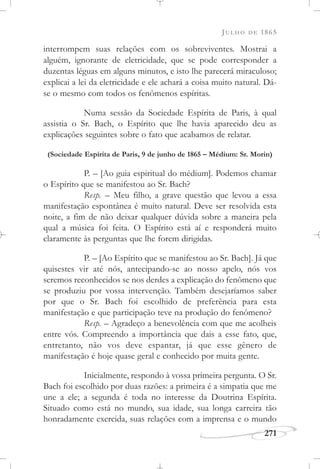 JULHO DE 1865
271
interrompem suas relações com os sobreviventes. Mostrai a
alguém, ignorante de eletricidade, que se pode corresponder a
duzentas léguas em alguns minutos, e isto lhe parecerá miraculoso;
explicai a lei da eletricidade e ele achará a coisa muito natural. Dá-
se o mesmo com todos os fenômenos espíritas.
Numa sessão da Sociedade Espírita de Paris, à qual
assistia o Sr. Bach, o Espírito que lhe havia aparecido deu as
explicações seguintes sobre o fato que acabamos de relatar.
(Sociedade Espírita de Paris, 9 de junho de 1865 – Médium: Sr. Morin)
P. – [Ao guia espiritual do médium]. Podemos chamar
o Espírito que se manifestou ao Sr. Bach?
Resp. – Meu filho, a grave questão que levou a essa
manifestação espontânea é muito natural. Deve ser resolvida esta
noite, a fim de não deixar qualquer dúvida sobre a maneira pela
qual a música foi feita. O Espírito está aí e responderá muito
claramente às perguntas que lhe forem dirigidas.
P. – [Ao Espírito que se manifestou ao Sr. Bach]. Já que
quisestes vir até nós, antecipando-se ao nosso apelo, nós vos
seremos reconhecidos se nos derdes a explicação do fenômeno que
se produziu por vossa intervenção. Também desejaríamos saber
por que o Sr. Bach foi escolhido de preferência para esta
manifestação e que participação teve na produção do fenômeno?
Resp. – Agradeço a benevolência com que me acolheis
entre vós. Compreendo a importância que dais a esse fato, que,
entretanto, não vos deve espantar, já que esse gênero de
manifestação é hoje quase geral e conhecido por muita gente.
Inicialmente, respondo à vossa primeira pergunta. O Sr.
Bach foi escolhido por duas razões: a primeira é a simpatia que me
une a ele; a segunda é toda no interesse da Doutrina Espírita.
Situado como está no mundo, sua idade, sua longa carreira tão
honradamente exercida, suas relações com a imprensa e o mundo
 