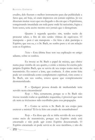 REVISTA ESPÍRITA
272
erudito, dele fizeram o melhor instrumento para dar publicidade a
fatos que, até hoje, só eram impressos em jornais espíritas. Já vos
disseram muitas vezes que era chegado o dia em que o Espiritismo,
conquistando imunidade em toda parte onde há raciocínio, lógica e
bom-senso, seria aceito mesmo nos jornais que o denegriram.
Quanto à segunda questão: sim, tendes razão de
procurar saber, a fim de não serdes vítimas de equívocos. O
transporte – pois é um transporte – foi feito e dele participa o
Espírito, que sou eu, e o Sr. Bach, no sonho puro e só em relação
com os Espíritos.
Nota – Esta última frase tem sua explicação no artigo
adiante, sobre os sonhos.
Eu trouxe ao Sr. Bach o papel de música, que obtive
numa peça vizinha de seu quarto, e então a música foi escrita pelo
próprio Espírito Bach, que se serviu de seu corpo como meio de
transmissão. Eu escrevi a letra, que conhecia. A obra assim feita
pode ser considerada como complemento espiritual, visto como o
Sr. Bach, em seu sonho, estava quase que completamente
desmaterializado.
P. – Qualquer pessoa dotada de mediunidade teria
servido nesta circunstância?
Resp. – Não, certamente, porque se o Sr. Bach não
tivesse reunido todas as qualidades requeridas, é provável que nem
ele nem eu tivéssemos sido escolhidos para essa propagação.
P. – Como se serviu o Sr. Bach de seu corpo para
escrever a música? Tê-lo-ia feito em estado de sonambulismo?
Resp. – Eu disse que ele se tinha servido de seu corpo
como meio de transmissão, porque seu Espírito ainda está
encarnado e não pode agir como Espírito desencarnado. O
Espírito encarnado só pode servir-se de seus membros, e não do
 