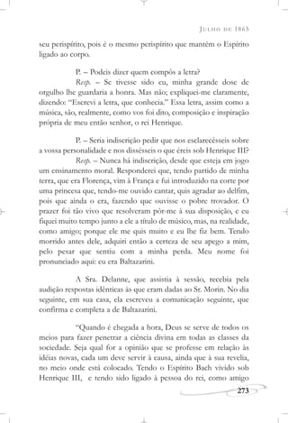 JULHO DE 1865
273
seu perispírito, pois é o mesmo perispírito que mantém o Espírito
ligado ao corpo.
P. – Podeis dizer quem compôs a letra?
Resp. – Se tivesse sido eu, minha grande dose de
orgulho lhe guardaria a honra. Mas não; expliquei-me claramente,
dizendo: “Escrevi a letra, que conhecia.” Essa letra, assim como a
música, são, realmente, como vos foi dito, composição e inspiração
própria de meu então senhor, o rei Henrique.
P. – Seria indiscrição pedir que nos esclarecêsseis sobre
a vossa personalidade e nos dissésseis o que éreis sob Henrique III?
Resp. – Nunca há indiscrição, desde que esteja em jogo
um ensinamento moral. Responderei que, tendo partido de minha
terra, que era Florença, vim à França e fui introduzido na corte por
uma princesa que, tendo-me ouvido cantar, quis agradar ao delfim,
pois que ainda o era, fazendo que ouvisse o pobre trovador. O
prazer foi tão vivo que resolveram pôr-me à sua disposição, e eu
fiquei muito tempo junto a ele a título de músico, mas, na realidade,
como amigo; porque ele me quis muito e eu lhe fiz bem. Tendo
morrido antes dele, adquiri então a certeza de seu apego a mim,
pelo pesar que sentiu com a minha perda. Meu nome foi
pronunciado aqui: eu era Baltazarini.
A Sra. Delanne, que assistia à sessão, recebia pela
audição respostas idênticas às que eram dadas ao Sr. Morin. No dia
seguinte, em sua casa, ela escreveu a comunicação seguinte, que
confirma e completa a de Baltazarini.
“Quando é chegada a hora, Deus se serve de todos os
meios para fazer penetrar a ciência divina em todas as classes da
sociedade. Seja qual for a opinião que se professe em relação às
idéias novas, cada um deve servir à causa, ainda que à sua revelia,
no meio onde está colocado. Tendo o Espírito Bach vivido sob
Henrique III, e tendo sido ligado à pessoa do rei, como amigo
 