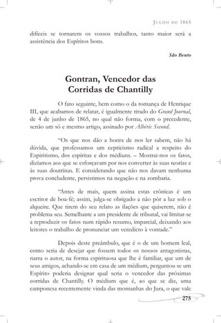 JULHO DE 1865
275
difíceis se tornarem os vossos trabalhos, tanto maior será a
assistência dos Espíritos bons.
São Bento
Gontran, Vencedor das
Corridas de Chantilly
O fato seguinte, bem como o da romança de Henrique
III, que acabamos de relatar, é igualmente tirado do Grand Journal,
de 4 de junho de 1865, no qual não forma, com o precedente,
senão um só e mesmo artigo, assinado por Albéric Second.
“Os que nos dão a honra de nos ler sabem, não há
dúvida, que professamos um cepticismo radical a respeito do
Espiritismo, dos espíritas e dos médiuns. – Mostrai-nos os fatos,
dizíamos aos que se esforçavam por nos converter às suas teorias e
às suas doutrinas. E considerando que não nos davam nenhuma
prova concludente, persistimos na negação e na zombaria.
“Antes de mais, quem assina estas crônicas é um
escritor de boa-fé; assim, julga-se obrigado a não pôr a luz sob o
alqueire. Que tirem do seu relato as ilações que quiserem, não é
problema seu. Semelhante a um presidente de tribunal, vai limitar-se
a reproduzir os fatos num rápido resumo, imparcial, deixando aos
leitores o trabalho de pronunciar um veredicto à vontade.”
Depois deste preâmbulo, que é o de um homem leal,
como seria de desejar que fossem todos os nossos antagonistas,
narra o autor, na forma espirituosa que lhe é familiar, que um de
seus amigos, achando-se em casa de um médium, perguntou se um
Espírito poderia designar qual seria o vencedor das próximas
corridas de Chantilly. O médium que é, ao que se diz, uma
camponesa recentemente vinda das montanhas do Jura, o que vale
 