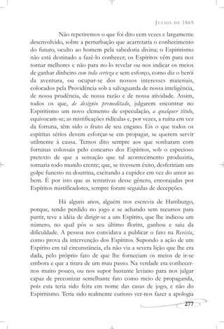 JULHO DE 1865
277
Não repetiremos o que foi dito cem vezes e largamente
desenvolvido, sobre a perturbação que acarretaria o conhecimento
do futuro, oculto ao homem pela sabedoria divina; o Espiritismo
não está destinado a fazê-lo conhecer; os Espíritos vêm para nos
tornar melhores e não para no-lo revelar ou nos indicar os meios
de ganhar dinheiro com toda certeza e sem esforço, como diz o herói
da aventura, ou ocupar-se dos nossos interesses materiais,
colocados pela Providência sob a salvaguarda de nossa inteligência,
de nossa prudência, de nossa razão e de nossa atividade. Assim,
todos os que, de desígnio premeditado, julgarem encontrar no
Espiritismo um novo elemento de especulação, a qualquer título,
equivocam-se; as mistificações ridículas e, por vezes, a ruína em vez
da fortuna, têm sido o fruto de seu engano. Eis o que todos os
espíritas sérios devem esforçar-se em propagar, se querem servir
utilmente à causa. Temos dito sempre aos que sonharam com
fortunas colossais pelo concurso dos Espíritos, sob o especioso
pretexto de que a sensação que tal acontecimento produziria,
tornaria todo mundo crente; que, se tivessem êxito, desfeririam um
golpe funesto na doutrina, excitando a cupidez em vez do amor ao
bem. É por isto que as tentativas desse gênero, encorajadas por
Espíritos mistificadores, sempre foram seguidas de decepções.
Há alguns anos, alguém nos escrevia de Hamburgo,
porque, tendo perdido no jogo e se achando sem recursos para
partir, teve a idéia de dirigir-se a um Espírito, que lhe indicou um
número, no qual pôs o seu último florim, ganhou e saiu da
dificuldade. A pessoa nos convidava a publicar o fato na Revista,
como prova da intervenção dos Espíritos. Supondo a ação de um
Espírito em tal circunstância, ela não via a severa lição que lhe era
dada, pelo próprio fato de que lhe forneciam os meios de ir-se
embora e que a tirara de um mau passo. Na verdade era conhecer-
nos muito pouco, ou nos supor bastante leviano para nos julgar
capaz de preconizar semelhante fato como meio de propaganda,
pois esta teria sido feita em nome das casas de jogo, e não do
Espiritismo. Teria sido realmente curioso ver-nos fazer a apologia
 