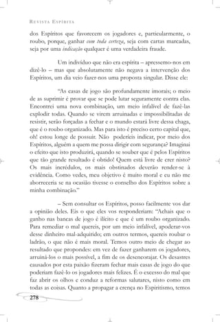 REVISTA ESPÍRITA
278
dos Espíritos que favorecem os jogadores e, particularmente, o
roubo, porque, ganhar com toda certeza, seja com cartas marcadas,
seja por uma indicação qualquer é uma verdadeira fraude.
Um indivíduo que não era espírita – apressemo-nos em
dizê-lo – mas que absolutamente não negava a intervenção dos
Espíritos, um dia veio fazer-nos uma proposta singular. Disse ele:
“As casas de jogo são profundamente imorais; o meio
de as suprimir é provar que se pode lutar seguramente contra elas.
Encontrei uma nova combinação, um meio infalível de fazê-las
explodir todas. Quando se virem arruinadas e impossibilitadas de
resistir, serão forçadas a fechar e o mundo estará livre dessa chaga,
que é o roubo organizado. Mas para isto é preciso certo capital que,
oh! estou longe de possuir. Não poderíeis indicar, por meio dos
Espíritos, alguém a quem me possa dirigir com segurança? Imaginai
o efeito que isto produzirá, quando se souber que é pelos Espíritos
que tão grande resultado é obtido! Quem está livre de crer nisto?
Os mais incrédulos, os mais obstinados deverão render-se à
evidência. Como vedes, meu objetivo é muito moral e eu não me
aborreceria se na ocasião tivesse o conselho dos Espíritos sobre a
minha combinação.”
– Sem consultar os Espíritos, posso facilmente vos dar
a opinião deles. Eis o que eles vos responderiam: “Achais que o
ganho nas bancas de jogo é ilícito e que é um roubo organizado.
Para remediar o mal quereis, por um meio infalível, apoderar-vos
desse dinheiro mal-adquirido; em outros termos, quereis roubar o
ladrão, o que não é mais moral. Temos outro meio de chegar ao
resultado que propondes: em vez de fazer ganharem os jogadores,
arruiná-los o mais possível, a fim de os desencorajar. Os desastres
causados por esta paixão fizeram fechar mais casas de jogo do que
poderiam fazê-lo os jogadores mais felizes. É o excesso do mal que
faz abrir os olhos e conduz a reformas salutares, nisto como em
todas as coisas. Quanto a propagar a crença no Espiritismo, temos
 