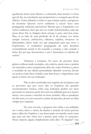 JULHO DE 1865
279
igualmente meios mais eficazes e, sobretudo, mais morais: é o bem
que ele faz, as consolações que proporciona e a coragem que dá nas
aflições. Assim, diríamos a todos os que tomam a peito o progresso
da doutrina: Quereis servir utilmente à causa? fazer uma
propaganda realmente proveitosa? Mostrai que o Espiritismo vos
tornou melhores; fazei que em vos vendo transformados, cada um
possa dizer: Eis os milagres desta crença; é, pois, uma boa coisa.
Mas, se ao lado de uma profissão de fé de crentes, vos virem
sempre viciosos, ambiciosos, odientos, cúpidos, invejosos ou
debochados, dareis razão aos que perguntam para que serve o
Espiritismo. A verdadeira propaganda de uma doutrina
essencialmente moral se faz tocando o coração, e não visando a
bolsa. Eis por que favorecemos a uns e frustramos os cálculos de
outros.”
Voltemos a Gontran. Os casos de previsão desse
gênero, embora tendo exemplos, são, todavia, muito raros e podem
ser encarados como excepcionais; aliás são sempre fortuitos e jamais
o resultado de um cálculo premeditado. Quando ocorrem, devem
ser aceitos como fatos isolados; mas bem louco e imprudente seria
quem se fiasse em sua realização.
Não se deve confundir estas espécies de revelações com
as previsões que por vezes dão os Espíritos dos grandes
acontecimentos futuros, sobre cuja realização podem nos fazer
pressentir no interesse geral. Isto tem sua utilidade para nos manter
alerta e nos exortar a marchar no bom caminho. Mas as predições
em dia certo, ou com excessivo caráter de precisão, devem ser tidas
sempre por suspeitas.
No caso em tela, o pequeno fato tinha a sua utilidade;
era o meio, talvez o único, de chamar a atenção de certas pessoas
para a idéia dos Espíritos e sua intervenção no mundo, muito mais
que para um fato sério; isto é preciso para todos os caracteres.
Nesse número, alguns simplesmente terão dito: “É singular!” mas
 