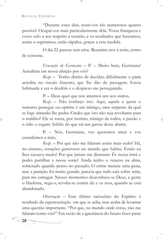 REVISTA ESPÍRITA
28
“Durante estes dias, reuni-vos tão numerosos quanto
possível. Ocupai-vos mais particularmente dela. Vossa franqueza e
vosso zelo a seu respeito a tocarão, e os resultados que buscamos,
assim o esperamos, serão rápidos, graças a esta medida.
O dia 22 passou sem crise. Reunimo-nos à noite, como
de costume.
Evocação de Germaine – P. – Muito bem, Germaine!
Acreditais em nossa afeição por vós?
Resp. – Tenho direito de duvidar; dificilmente o pária
acredita no ósculo fraterno, que lhe dão de passagem. Estou
habituada a ver o desdém e o desprezo me perseguindo.
P. – Deus quer que nos amemos uns aos outros.
Resp. – Não conheço isto. Aqui, aquele a quem o
remorso persegue ou oprime é um inimigo, uma serpente da qual
se foge atirando-lhe pedra. Credes que isto não seja revoltante para
o maldito? Ele se torna, por instinto, inimigo de todos; a paixão e
o ódio o cegam. Infeliz do que cai nas garras desse abutre.
P. – Nós, Germaine, vos queremos amar e vos
estendemos a mão.
Resp. – Por que não me falaram assim mais cedo? Há,
no entanto, corações generosos no mundo que habito. Então eu
lhes causava medo? Por que jamais me disseram: És nossa irmã e
podes partilhar a nossa sorte? Ainda tenho o veneno na alma,
sobretudo quando penso no passado. O crime merece uma pena,
mas a punição foi muito grande: parecia que tudo caía sobre mim,
para me esmagar. Nesses momentos desconhece-se Deus, a gente
o blasfema, nega-o, revolta-se contra ele e os seus, quando se está
abandonado.
Observação – Este último raciocínio do Espírito é
resultado da superexcitação em que se acha, mas acaba de levantar
uma questão importante. “Por que, no mundo onde estou, não me
falaram como vós?” Em razão de a ignorância do futuro fazer parte
 