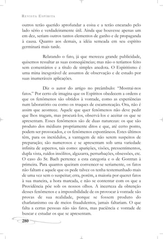REVISTA ESPÍRITA
280
outros terão querido aprofundar a coisa e a terão encarado pelo
lado sério e verdadeiramente útil. Ainda que houvesse apenas um
em dez, seriam outros tantos elementos de ganho e de propaganda
à causa. Quanto aos demais, a idéia semeada em seu espírito
germinará mais tarde.
Relatando o fato, já que mereceu grande publicidade,
quisemos ressaltar as suas conseqüências; mas não o teríamos feito
sem comentários e a título de simples anedota. O Espiritismo é
uma mina inesgotável de assuntos de observação e de estudo por
suas inumeráveis aplicações.
Diz o autor do artigo no preâmbulo: “Mostrai-nos
fatos.” Por certo ele imagina que os Espíritos obedecem a ordens e
que os fenômenos são obtidos à vontade, como as experiências
num laboratório ou como os truques de escamoteação. Ora, não é
assim que acontece. Aquele que quer fenômenos não deve pedir
que lhos tragam, mas procurá-los, observá-los e aceitar os que se
apresentam. Esses fenômenos são de duas naturezas: os que são
produto dos médiuns propriamente ditos e que, até certo ponto,
podem ser provocados, e os fenômenos espontâneos. Estes últimos
têm, para os incrédulos, a vantagem de não serem suspeitos de
preparação; são numerosos e se apresentam sob uma variedade
infinita de aspectos, tais como: aparições, visões, pressentimentos,
dupla vista, ruídos insólitos, algazarra, perturbações, obsessões, etc.
O caso do Sr. Bach pertence a esta categoria e o de Gontran à
primeira. Para quantos queiram convencer-se seriamente, os fatos
não faltam e aquele que os pede talvez os tenha testemunhado mais
de uma vez sem o suspeitar; erra, porém, a maioria por querer fatos
à sua maneira, a hora marcada, e não se contentar com os que a
Providência põe sob os nossos olhos. A incerteza da obtenção
desses fenômenos e a impossibilidade de os provocar à vontade são
provas de sua realidade, porque se fossem produto do
charlatanismo ou de meios fraudulentos, jamais faltariam. O que
falta a certas pessoas não são fatos, mas paciência e vontade de
buscar e estudar os que se apresentam.
 