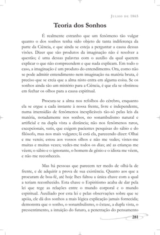 JULHO DE 1865
281
Teoria dos Sonhos
É realmente estranho que um fenômeno tão vulgar
quanto o dos sonhos tenha sido objeto de tanta indiferença da
parte da Ciência, e que ainda se esteja a perguntar a causa dessas
visões. Dizer que são produtos da imaginação não é resolver a
questão; é uma dessas palavras com o auxílio da qual querem
explicar o que não compreendem e que nada explicam. Em todo o
caso, a imaginação é um produto do entendimento. Ora, como não
se pode admitir entendimento nem imaginação na matéria bruta, é
preciso que se creia que a alma nisto entra em alguma coisa. Se os
sonhos ainda são um mistério para a Ciência, é que ela se obstinou
em fechar os olhos para a causa espiritual.
Procura-se a alma nos refolhos do cérebro, enquanto
ela se ergue a cada instante à nossa frente, livre e independente,
numa imensidão de fenômenos inexplicáveis tão-só pelas leis da
matéria, notadamente nos sonhos, no sonambulismo natural e
artificial e na dupla vista a distância; não nos fenômenos raros,
excepcionais, sutis, que exigem pacientes pesquisas do sábio e do
filósofo, mas nos mais vulgares; lá está ela, parecendo dizer: Olhai
e me vereis; estou aos vossos olhos e não me vedes; vistes-me
muitas e muitas vezes; vedes-me todos os dias; até as crianças me
vêem; o sábio e o ignorante, o homem de gênio e o idiota me vêem,
e não me reconheceis.
Mas há pessoas que parecem ter medo de olhá-la de
frente, e de adquirir a prova de sua existência. Quanto aos que a
procuram de boa-fé, até hoje lhes faltou a única chave com a qual
a teriam reconhecido. Esta chave o Espiritismo acaba de dar pela
lei que rege as relações entre o mundo corporal e o mundo
espiritual. Auxiliado por esta lei e pelas observações sobre que se
apóia, ele dá dos sonhos a mais lógica explicação jamais fornecida;
demonstra que o sonho, o sonambulismo, o êxtase, a dupla vista, o
pressentimento, a intuição do futuro, a penetração do pensamento
 