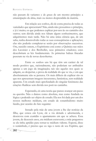 REVISTA ESPÍRITA
282
não passam de variantes e de graus de um mesmo princípio: a
emancipação da alma, mais ou menos desprendida da matéria.
Em relação aos sonhos, dá ele conta precisa de todas as
variedades que apresentam? Não, ainda não; possuímos o princípio,
e já é muito; os que podemos explicar por-nos-ão no caminho dos
outros; sem dúvida ainda nos faltam alguns conhecimentos, que
adquiriremos mais tarde. Não há uma única ciência que, de um
salto, tenha desenvolvido todas as suas conseqüências e aplicações;
elas não poderão completar-se senão por observações sucessivas.
Ora, nascido ontem, o Espiritismo está como a Química nas mãos
dos Lavoisier e dos Berthollet, seus primeiros criadores; estes
descobriram as leis fundamentais. As primeiras balizas fincadas
puseram na via de novas descobertas.
Entre os sonhos uns há que têm um caráter de tal
modo positivo que, racionalmente, não poderiam ser atribuídos
apenas a um jogo da imaginação; tais são aqueles nos quais se
adquire, ao despertar, a prova da realidade do que se viu, e em que
absolutamente não se pensava. Os mais difíceis de explicar são os
que nos apresentam imagens incoerentes, fantásticas, sem realidade
aparente. Um estudo mais aprofundado do singular fenômeno das
criações fluídicas sem dúvida nos porá no caminho.
Esperando, eis uma teoria que parece avançar um passo
na questão. Não a damos como absoluta, mas como fundada na
lógica e podendo ser objeto de estudo. Ela nos foi dada por um dos
nossos melhores médiuns, em estado de sonambulismo muito
lúcido, por ocasião do fato seguinte:
Instado pela mãe de uma jovem a lhe dar notícias da
filha, que estava em Lyon, ele a viu deitada e adormecida, e
descreveu com exatidão o apartamento em que se achava. Essa
jovem, de dezesseis anos, era médium escrevente; a mãe perguntou
se ela tinha aptidão para tornar-se médium vidente. Esperai, disse
o sonâmbulo, é preciso que eu siga o rasto de seu Espírito, que
 