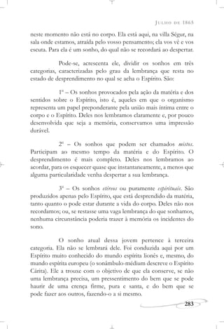 JULHO DE 1865
283
neste momento não está no corpo. Ela está aqui, na villa Ségur, na
sala onde estamos, atraída pelo vosso pensamento; ela vos vê e vos
escuta. Para ela é um sonho, do qual não se recordará ao despertar.
Pode-se, acrescenta ele, dividir os sonhos em três
categorias, caracterizadas pelo grau da lembrança que resta no
estado de desprendimento no qual se acha o Espírito. São:
1o
– Os sonhos provocados pela ação da matéria e dos
sentidos sobre o Espírito, isto é, aqueles em que o organismo
representa um papel preponderante pela união mais íntima entre o
corpo e o Espírito. Deles nos lembramos claramente e, por pouco
desenvolvida que seja a memória, conservamos uma impressão
durável.
2o
– Os sonhos que podem ser chamados mistos.
Participam ao mesmo tempo da matéria e do Espírito. O
desprendimento é mais completo. Deles nos lembramos ao
acordar, para os esquecer quase que instantaneamente, a menos que
alguma particularidade venha despertar a sua lembrança.
3o
– Os sonhos etéreos ou puramente espirituais. São
produzidos apenas pelo Espírito, que está desprendido da matéria,
tanto quanto o pode estar durante a vida do corpo. Deles não nos
recordamos; ou, se restasse uma vaga lembrança do que sonhamos,
nenhuma circunstância poderia trazer à memória os incidentes do
sono.
O sonho atual dessa jovem pertence à terceira
categoria. Ela não se lembrará dele. Foi conduzida aqui por um
Espírito muito conhecido do mundo espírita lionês e, mesmo, do
mundo espírita europeu (o sonâmbulo-médium descreve o Espírito
Cárita). Ele a trouxe com o objetivo de que ela conserve, se não
uma lembrança precisa, um pressentimento do bem que se pode
haurir de uma crença firme, pura e santa, e do bem que se
pode fazer aos outros, fazendo-o a si mesmo.
 