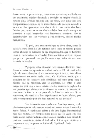 REVISTA ESPÍRITA
286
devotamento e perseverança, certamente teria êxito, auxiliada por
um tratamento médico destinado a corrigir seu sangue viciado. Já
haveria uma sensível melhora em sua visão, que ainda não está
completamente extinta, se os maus fluidos de que está cercado e
saturado não opusessem um obstáculo à penetração dos bons
fluidos que, de certo modo, são repelidos. No estado em que se
encontra, a ação magnética será impotente, enquanto não se
desembaraçar, por sua vontade e sua melhoria, desses fluidos
perniciosos.
“É, pois, uma cura moral que se deve obter, antes de
buscar a cura física. Só um retorno sério sobre si mesmo poderá
tornar eficazes os cuidados de seu magnetizador, que os Espíritos
bons se desvelarão em secundar. Caso contrário, deve-se esperar
que perca o pouco de luz que lhe resta e que sofra novas e mais
terríveis provações.
“Agi, pois, sobre ele como fazeis com os Espíritos maus
desencarnados, que quereis reconduzir ao bem. Ele não está sob a
ação de uma obsessão: é sua natureza que é má e, além disso,
perverteu-se no meio onde viveu. Os Espíritos maus que o
assediam só são atraídos pela similitude existente entre eles; à
medida que se melhorar, eles se afastarão. Só então a ação
magnética terá toda a sua eficácia. Dai-lhe conselhos; explicai-lhe
sua posição; que várias pessoas sinceras se unam em pensamento
para orar, a fim de atrair para ele influências salutares. Se as
aproveitar, não tardará a lhes experimentar os bons efeitos, pois
será recompensado por um mais sensível na sua posição.”
Esta instrução nos revela um fato importante, o do
obstáculo oposto pelo estado moral, em certos casos, à cura dos
males físicos. A explicação acima é de uma lógica incontestável,
mas não poderia ser compreendida pelos que só vêem em toda
parte a ação exclusiva da matéria. No caso em tela, a cura moral do
paciente encontrou sérias dificuldades; foi o que motivou a
pergunta acima, proposta na Sociedade Espírita de Paris.
 