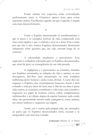 JULHO DE 1865
287
Foram obtidas seis respostas, todas concordando
perfeitamente entre si. Citaremos apenas duas, para evitar
repetições inúteis. Escolhemos aquelas em que a questão é tratada
com mais desenvolvimento.
I
Como o Espírito desencarnado vê manifestamente o
que se passa e os exemplos terríveis da vida, compreende com
tanto mais rapidez o que o estimula a crer ou a fazer. Esta a razão
por que não é raro vermos Espíritos desencarnados dissertarem
sabiamente sobre questões que, em vida, estavam longe de os
comover.
A adversidade amadurece o pensamento. Esta
expressão é verdadeira sobretudo para os Espíritos desencarnados,
que vêem de perto as conseqüências de sua vida passada.
A negligência e o preconceito, ao contrário, triunfam
nos Espíritos encarnados; as seduções da vida e, mesmo, os seus
desenganos, dão-lhes uma misantropia ou uma completa
indiferença pelos homens e pelas coisas divinas. A carne lhes faz
esquecer o Espírito; uns, essencialmente honestos, fazem o bem
evitando o mal, por amor do bem, mas a vida de sua alma é quase
nula; outros, ao contrário, consideram a vida como uma comédia e
esquecem seu papel de homens; outros, enfim, completamente
embrutecidos e no último degrau da espécie humana, nada vendo
além, não pressentindo mesmo nada, entregam-se, como animais,
aos crimes bárbaros e esquecem sua origem.
Assim, uns e outros, pela própria vida, são arrastados,
ao passo que os Espíritos desencarnados vêem, escutam e se
arrependem com mais boa vontade.
Lamennais (Médium: Sr. A. Didier)
 