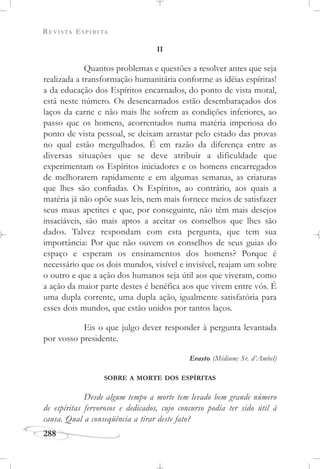 REVISTA ESPÍRITA
288
II
Quantos problemas e questões a resolver antes que seja
realizada a transformação humanitária conforme as idéias espíritas!
a da educação dos Espíritos encarnados, do ponto de vista moral,
está neste número. Os desencarnados estão desembaraçados dos
laços da carne e não mais lhe sofrem as condições inferiores, ao
passo que os homens, acorrentados numa matéria imperiosa do
ponto de vista pessoal, se deixam arrastar pelo estado das provas
no qual estão mergulhados. É em razão da diferença entre as
diversas situações que se deve atribuir a dificuldade que
experimentam os Espíritos iniciadores e os homens encarregados
de melhorarem rapidamente e em algumas semanas, as criaturas
que lhes são confiadas. Os Espíritos, ao contrário, aos quais a
matéria já não opõe suas leis, nem mais fornece meios de satisfazer
seus maus apetites e que, por conseguinte, não têm mais desejos
insaciáveis, são mais aptos a aceitar os conselhos que lhes são
dados. Talvez respondam com esta pergunta, que tem sua
importância: Por que não ouvem os conselhos de seus guias do
espaço e esperam os ensinamentos dos homens? Porque é
necessário que os dois mundos, visível e invisível, reajam um sobre
o outro e que a ação dos humanos seja útil aos que viveram, como
a ação da maior parte destes é benéfica aos que vivem entre vós. É
uma dupla corrente, uma dupla ação, igualmente satisfatória para
esses dois mundos, que estão unidos por tantos laços.
Eis o que julgo dever responder à pergunta levantada
por vosso presidente.
Erasto (Médium: Sr. d’Ambel)
SOBRE A MORTE DOS ESPÍRITAS
Desde algum tempo a morte tem levado bem grande número
de espíritas fervorosos e dedicados, cujo concurso podia ter sido útil à
causa. Qual a conseqüência a tirar deste fato?
 