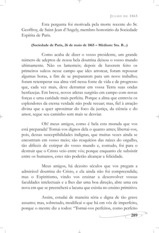JULHO DE 1865
289
Esta pergunta foi motivada pela morte recente do Sr.
Geoffroy, de Saint-Jean d’Angely, membro honorário da Sociedade
Espírita de Paris.
(Sociedade de Paris, 26 de maio de 1865 – Médium: Sra. B...)
Como acaba de dizer o vosso presidente, um grande
número de adeptos de nossa bela doutrina deixou o vosso mundo
ultimamente. Não os lamenteis; depois de haverem feito os
primeiros sulcos nesse campo que ides arrotear, foram repousar
algumas horas, a fim de se prepararem para um novo trabalho;
foram retemperar sua alma viril nessa fonte de vida e de progresso
que, cada vez mais, deve derramar em vossa Terra suas ondas
benfazejas. Em breve, novos atletas surgirão em campo com novas
forças e uma caridade mais perfeita. Porque a alma que entreviu os
esplendores da eterna verdade não pode recuar; mas, fiel à atração
divina que a quer aproximar do foco da justiça, da ciência e do
amor, segue seu caminho sem mais se desviar.
Oh! meus amigos, como é bela esta morada que vos
está preparada! Tornai-vos dignos dela o quanto antes; libertai-vos,
pois, dessas susceptibilidades indignas, que muitas vezes ainda se
encontram em vosso meio; são resquícios das raízes do orgulho,
tão difíceis de extirpar do vosso mundo e, contudo, foi para o
destruir que o Cristo veio entre vós; porque enquanto ele subsistir
entre os humanos, estes não poderão alcançar a felicidade.
Meus amigos, há dezoito séculos que vos pregam a
admirável doutrina do Cristo, e ela ainda não foi compreendida;
mas o Espiritismo, vindo vos ensinar a desenvolver vossas
faculdades intelectuais e a lhes dar uma boa direção, abre uma era
nova em que se preencherá a lacuna que existia no ensino primitivo.
Assim, estudai de maneira séria e digna de tão grave
assunto; mas, sobretudo, modificai o que há em vós de imperfeito,
porque o mestre diz a todos: “Tornai-vos perfeitos, como perfeito
 