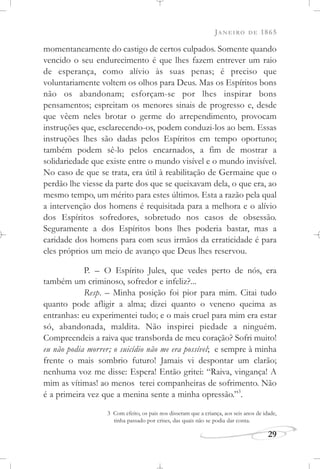 JANEIRO DE 1865
29
momentaneamente do castigo de certos culpados. Somente quando
vencido o seu endurecimento é que lhes fazem entrever um raio
de esperança, como alívio às suas penas; é preciso que
voluntariamente voltem os olhos para Deus. Mas os Espíritos bons
não os abandonam; esforçam-se por lhes inspirar bons
pensamentos; espreitam os menores sinais de progresso e, desde
que vêem neles brotar o germe do arrependimento, provocam
instruções que, esclarecendo-os, podem conduzi-los ao bem. Essas
instruções lhes são dadas pelos Espíritos em tempo oportuno;
também podem sê-lo pelos encarnados, a fim de mostrar a
solidariedade que existe entre o mundo visível e o mundo invisível.
No caso de que se trata, era útil à reabilitação de Germaine que o
perdão lhe viesse da parte dos que se queixavam dela, o que era, ao
mesmo tempo, um mérito para estes últimos. Esta a razão pela qual
a intervenção dos homens é requisitada para a melhora e o alívio
dos Espíritos sofredores, sobretudo nos casos de obsessão.
Seguramente a dos Espíritos bons lhes poderia bastar, mas a
caridade dos homens para com seus irmãos da erraticidade é para
eles próprios um meio de avanço que Deus lhes reservou.
P. – O Espírito Jules, que vedes perto de nós, era
também um criminoso, sofredor e infeliz?...
Resp. – Minha posição foi pior para mim. Citai tudo
quanto pode afligir a alma; dizei quanto o veneno queima as
entranhas: eu experimentei tudo; e o mais cruel para mim era estar
só, abandonada, maldita. Não inspirei piedade a ninguém.
Compreendeis a raiva que transborda de meu coração? Sofri muito!
eu não podia morrer; o suicídio não me era possível; e sempre à minha
frente o mais sombrio futuro! Jamais vi despontar um clarão;
nenhuma voz me disse: Espera! Então gritei: “Raiva, vingança! A
mim as vítimas! ao menos terei companheiras de sofrimento. Não
é a primeira vez que a menina sente a minha opressão.”3
.
3 Com efeito, os pais nos disseram que a criança, aos seis anos de idade,
tinha passado por crises, das quais não se podia dar conta.
 