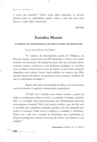 REVISTA ESPÍRITA
290
é vosso pai celestial.” Então vossa alma depurada se elevará
gloriosa para as esplêndidas regiões onde o mal não tem mais
acesso e onde tudo é harmonia.
São Luís
Estudos Morais
A COMUNA DE KOENIGSFELD, MUNDO FUTURO EM MINIATURA
Lê-se no Galneur de Colmar:
“A comuna de Koenigsfeld, perto de Villingen, na
Floresta Negra, conta cerca de 400 habitantes e forma um estado
modelo em miniatura. Há cinqüenta anos, data da existência dessa
comuna, jamais aconteceu a um habitante qualquer se envolver
com a polícia; nunca houve casos de delitos ou de crimes; durante
cinqüenta anos jamais houve hasta pública ou nasceu um filho
natural. Nunca foi aberto um processo nessa comuna. Também ali
não se encontram mendigos.”
Tendo sido lida na Sociedade de Paris, esta interessante
nota deu motivo à seguinte comunicação espontânea:
“É belo ver a virtude num centro restrito e pobre; lá
todos se conhecem, todos se vêem e a caridade é simples e grande.
Não é o exemplo mais impressionante da solidariedade universal
essa pequena comuna? Não é em menor escala o que um dia será
o resultado da verdadeira caridade, quando esta for praticada por
todos os homens? Tudo está aí, espíritas: a caridade, a tolerância.
Entre vós, a não ser o socorro ao infortúnio, que é praticado, as
relações inteligentes, isentas de inveja, de ciúme e de dureza, o são
sempre.”
Lamennais (Médium: Sr. A. Didier)
 