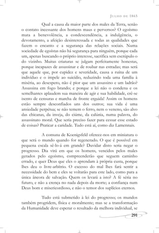 JULHO DE 1865
291
Qual a causa da maior parte dos males da Terra, senão
o contato incessante dos homens maus e perversos? O egoísmo
mata a benevolência, a condescendência, a indulgência, o
devotamento, a afeição desinteressada e todas as qualidades que
fazem o encanto e a segurança das relações sociais. Numa
sociedade de egoístas não há segurança para ninguém, porque cada
um, apenas buscando o próprio interesse, sacrifica sem escrúpulo o
do vizinho. Muitas criaturas se julgam perfeitamente honestas,
porque incapazes de assassinar e de roubar nas estradas; mas será
que aquele que, por cupidez e severidade, causa a ruína de um
indivíduo e o impele ao suicídio, reduzindo toda uma família à
miséria, ao desespero, não é pior que um assassino e um ladrão?
Assassina em fogo brando; e porque a lei não o condena e os
semelhantes aplaudem sua maneira de agir e sua habilidade, crê-se
isento de censuras e marcha de fronte erguida! Assim os homens
estão sempre desconfiados uns dos outros; sua vida é uma
ansiedade perpétua; se não temem o ferro, nem o veneno, são alvo
das chicanas, da inveja, do ciúme, da calúnia, numa palavra, do
assassinato moral. Que seria preciso fazer para cessar esse estado
de coisas? Praticar a caridade. Tudo está aí, como diz Lamennais.
A comuna de Koenigsfeld oferece-nos em miniatura o
que será o mundo quando for regenerado. O que é possível em
pequena escala sê-lo-á em grande? Duvidar disto seria negar o
progresso. Dia virá em que os homens, vencidos pelos males
gerados pelo egoísmo, compreenderão que seguem caminho
errado, e quer Deus que eles o aprendam à própria custa, porque
lhes deu o livre-arbítrio. O excesso do mal lhes fará sentir a
necessidade do bem e eles se voltarão para este lado, como para a
única âncora de salvação. Quem os levará a isto? A fé séria no
futuro, e não a crença no nada depois da morte; a confiança num
Deus bom e misericordioso, e não o temor dos suplícios eternos.
Tudo está submetido à lei do progresso; os mundos
também progridem, física e moralmente; mas se a transformação
da Humanidade deve esperar o resultado da melhora individual, se
 
