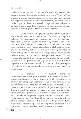 REVISTA ESPÍRITA
292
nenhuma causa vier acelerar essa transformação, quantos séculos,
quantos milhares de anos não serão ainda precisos? Tendo a Terra
chegado a uma de suas fases progressivas basta não mais permitir
aos Espíritos atrasados de aqui reencarnarem, de modo que, à
medida que se forem extinguindo, Espíritos mais adiantados
venham tomar o lugar dos que partem, para que em uma ou duas
gerações o caráter geral da Humanidade seja mudado.
Suponhamos, pois, que em vez de Espíritos egoístas, a
Humanidade seja, num dado tempo, formada de Espíritos
imbuídos de sentimentos de caridade: em vez de buscarem
prejudicar-se, eles se ajudarão mutuamente, viverão felizes e em
paz. Não mais ambição de povo a povo e, portanto, não mais
guerras; não mais soberanos governando ao seu bel-prazer, a justiça
em vez do arbítrio, portanto não mais revoluções; não mais os
fortes esmagando ou explorando o fraco; equidade voluntária em
todas as transações, portanto não mais querelas e chicanas. Tal será
o estado do mundo depois de sua transformação. De um mundo
de expiação e de provas, de um lugar de exílio para os Espíritos
imperfeitos, tornar-se-á um mundo feliz, um local de repouso para
os Espíritos bons; de um mundo de punição, será um mundo de
recompensa.
A comuna de Koenigsfeld compõe-se
incontestavelmente de Espíritos adiantados, ao menos moralmente,
se não cientificamente, e que praticam entre si a lei de caridade e de
amor ao próximo; esses Espíritos se reúnem por simpatia nesse
recanto bendito da Terra para aí viver em paz, esperando que o
possam fazer em toda a sua superfície. Suponhamos que alguns
Espíritos trapalhões, egoístas e maus aí venham encarnar-se; em
breve semearão a perturbação e a confusão; ver-se-ia restabelecer-
se, como alhures, as querelas, os processos, os delitos e os crimes.
Assim seria o estado da Terra, depois de sua transformação, se
Deus a abrisse ao acesso dos Espíritos maus. Progredindo a Terra,
aí estariam deslocados e por isso irão expiar seu endurecimento e
burilar sua educação moral em mundos menos adiantados.
 