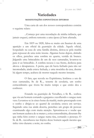 JULHO DE 1865
293
Variedades
MANIFESTAÇÕES ESPONTÂNEAS DIVERSAS
Uma carta de um dos nossos correspondentes contém
o seguinte relato:
...Começo por uma recordação de minha infância, que
jamais esqueci, embora remonte a uma época já bem afastada.
Em 1819 ou 1820, falou-se muito em Saumur de uma
aparição a um oficial da guarnição da cidade. Aquele oficial,
hospedado na casa de uma família distinta, deitou-se pela manhã
para repousar de uma noite insone. Algumas horas depois, abrindo
os olhos, percebeu uma sombra no quarto, vestida de branco.
Julgando uma brincadeira de um de seus camaradas, levantou-se
para ir ao brincalhão. A sombra recuou à sua frente, deslizou para
alcova e desapareceu. A porta, que ele havia fechado para não ser
incomodado, ainda estava fechada, e uma mocinha da casa, doente
há algum tempo, acabava de morrer naquele mesmo instante.
O fato, que resvala no Espiritismo, lembrou a um de
seus camaradas, Sr. de R..., tenente de cavalaria, um sonho
extraordinário que tivera há muito tempo e que então deu a
conhecer.
Estando na guarnição de Versalhes, o Sr. R... sonhou
que via um homem cortando a garganta e recolhendo o sangue num
vaso. Levantou-se às cinco horas da manhã, muito preocupado com
o sonho e dirigiu-se ao quartel de cavalaria; estava em serviço.
Seguindo uma rua ainda deserta, percebeu um grupo de pessoas
examinando algo com muita atenção. Aproximou-se e soube que
um homem acabava de se matar e, coisa extraordinária, disseram-lhe
que tinha feito correr o sangue numa tina, cortando o pescoço. O
Sr. de R... reconheceu nas feições desse homem aquele mesmo que
tinha visto durante a noite, no sonho.
 