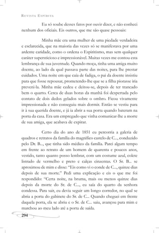 REVISTA ESPÍRITA
294
Eu só soube desses fatos por ouvir dizer, e não conheci
nenhum dos oficiais. Eis outros, que me são quase pessoais:
Minha mãe era uma mulher de uma piedade verdadeira
e esclarecida, que na maioria das vezes só se manifestava por uma
ardente caridade, como o ordena o Espiritismo, mas sem qualquer
caráter supersticioso e impressionável. Muitas vezes me contou esta
lembrança de sua juventude. Quando moça, tinha uma amiga muito
doente, ao lado da qual passava parte das noites, para lhe prestar
cuidados. Uma noite em que caía de fadiga, o pai da doente insistiu
para que fosse repousar, prometendo-lhe que se a filha piorasse iria
preveni-la. Minha mãe cedeu e deitou-se, depois de ter trancado
bem o quarto. Cerca de duas horas da manhã foi despertada pelo
contato de dois dedos gelados sobre o ombro. Ficou vivamente
impressionada e não conseguiu mais dormir. Então se vestiu para
ir à sua querida doente, e já ia abrir a sua porta quando bateram na
porta da casa. Era um empregado que vinha comunicar-lhe a morte
de sua amiga, que acabava de expirar.
Certo dia do ano de 1851 eu percorria a galeria de
quadros e retratos da família do magnífico castelo de C..., conduzido
pelo Dr. B..., que tinha sido médico da família. Parei algum tempo
em frente ao retrato de um homem de quarenta e poucos anos,
vestido, tanto quanto posso lembrar, com um costume azul, colete
listrado de vermelho e preto e calças cinzentas. O Sr. B... se
aproximou de mim e disse: “Eis como vi o conde de C..., quinze dias
depois de sua morte.” Pedi uma explicação e eis o que me foi
respondido: “Certa noite, na bruma, mais ou menos quinze dias
depois da morte do Sr. de C..., eu saía do quarto da senhora
condessa. Para sair, eu devia seguir um longo corredor, no qual se
abria a porta do gabinete do Sr. de C... Quando cheguei em frente
daquela porta, ela se abriu e o Sr. de C... saiu, avançou para mim e
marchou ao meu lado até a porta de saída.
 