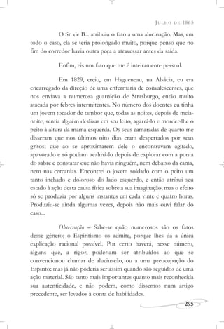 JULHO DE 1865
295
O Sr. de B... atribuiu o fato a uma alucinação. Mas, em
todo o caso, ela se teria prolongado muito, porque penso que no
fim do corredor havia outra peça a atravessar antes da saída.
Enfim, eis um fato que me é inteiramente pessoal.
Em 1829, creio, em Hagueneau, na Alsácia, eu era
encarregado da direção de uma enfermaria de convalescentes, que
nos enviava a numerosa guarnição de Strasburgo, então muito
atacada por febres intermitentes. No número dos doentes eu tinha
um jovem tocador de tambor que, todas as noites, depois de meia-
noite, sentia alguém deslizar em seu leito, agarrá-lo e morder-lhe o
peito à altura da mama esquerda. Os seus camaradas de quarto me
disseram que nos últimos oito dias eram despertados por seus
gritos; que ao se aproximarem dele o encontravam agitado,
apavorado e só podiam acalmá-lo depois de explorar com a ponta
do sabre e constatar que não havia ninguém, nem debaixo da cama,
nem nas cercanias. Encontrei o jovem soldado com o peito um
tanto inchado e doloroso do lado esquerdo, e então atribui seu
estado à ação desta causa física sobre a sua imaginação; mas o efeito
só se produzia por alguns instantes em cada vinte e quatro horas.
Produziu-se ainda algumas vezes, depois não mais ouvi falar do
caso...
Observação – Sabe-se quão numerosos são os fatos
desse gênero; o Espiritismo os admite, porque lhes dá a única
explicação racional possível. Por certo haverá, nesse número,
alguns que, a rigor, poderiam ser atribuídos ao que se
convencionou chamar de alucinação, ou a uma preocupação do
Espírito; mas já não poderia ser assim quando são seguidos de uma
ação material. São tanto mais importantes quanto mais reconhecida
sua autenticidade, e não podem, como dissemos num artigo
precedente, ser levados à conta de habilidades.
 