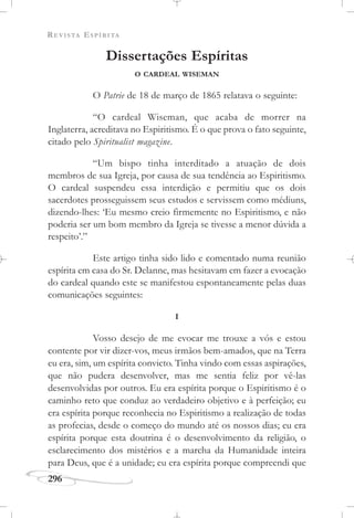 REVISTA ESPÍRITA
296
Dissertações Espíritas
O CARDEAL WISEMAN
O Patrie de 18 de março de 1865 relatava o seguinte:
“O cardeal Wiseman, que acaba de morrer na
Inglaterra, acreditava no Espiritismo. É o que prova o fato seguinte,
citado pelo Spiritualist magazine.
“Um bispo tinha interditado a atuação de dois
membros de sua Igreja, por causa de sua tendência ao Espiritismo.
O cardeal suspendeu essa interdição e permitiu que os dois
sacerdotes prosseguissem seus estudos e servissem como médiuns,
dizendo-lhes: ‘Eu mesmo creio firmemente no Espiritismo, e não
poderia ser um bom membro da Igreja se tivesse a menor dúvida a
respeito’.”
Este artigo tinha sido lido e comentado numa reunião
espírita em casa do Sr. Delanne, mas hesitavam em fazer a evocação
do cardeal quando este se manifestou espontaneamente pelas duas
comunicações seguintes:
I
Vosso desejo de me evocar me trouxe a vós e estou
contente por vir dizer-vos, meus irmãos bem-amados, que na Terra
eu era, sim, um espírita convicto. Tinha vindo com essas aspirações,
que não pudera desenvolver, mas me sentia feliz por vê-las
desenvolvidas por outros. Eu era espírita porque o Espiritismo é o
caminho reto que conduz ao verdadeiro objetivo e à perfeição; eu
era espírita porque reconhecia no Espiritismo a realização de todas
as profecias, desde o começo do mundo até os nossos dias; eu era
espírita porque esta doutrina é o desenvolvimento da religião, o
esclarecimento dos mistérios e a marcha da Humanidade inteira
para Deus, que é a unidade; eu era espírita porque compreendi que
 