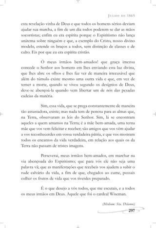 JULHO DE 1865
297
esta revelação vinha de Deus e que todos os homens sérios deviam
ajudar sua marcha, a fim de um dia todos poderem se dar as mãos
socorristas; enfim eu era espírita porque o Espiritismo não lança
anátema sobre ninguém e que, a exemplo do Cristo, nosso divino
modelo, estende os braços a todos, sem distinção de classes e de
culto. Eis por que eu era espírita cristão.
Ó meus irmãos bem-amados! que graça imensa
concede o Senhor aos homens em lhes enviando esta luz divina,
que lhes abre os olhos e lhes faz ver de maneira irrecusável que
além do túmulo existe mesmo uma outra vida e que, em vez de
temer a morte, quando se viveu segundo os desígnios de Deus,
deve-se abençoá-la quando vem libertar um de nós das pesadas
cadeias da matéria.
Sim, essa vida, que se prega constantemente de maneira
tão assustadora, existe; mas nada tem de penosa para as almas que,
na Terra, observaram as leis do Senhor. Sim, lá se encontram
aqueles a quem amamos na Terra; é a mãe bem-amada, uma terna
mãe que vos vem felicitar e receber; são amigos que vos vêm ajudar
a vos reconhecerdes em vossa verdadeira pátria, e que vos mostram
todos os encantos da vida verdadeira, em relação aos quais os da
Terra não passam de tristes imagens.
Perseverai, meus irmãos bem-amados, em marchar na
via abençoada do Espiritismo; que para vós ele não seja uma
palavra vã; que as manifestações que recebeis vos ajudem a subir o
rude calvário da vida, a fim de que, chegados ao cume, possais
colher os frutos de vida que vos tiverdes preparado.
É o que desejo a vós todos, que me escutais, e a todos
os meus irmãos em Deus. Aquele que foi o cardeal Wiseman.
(Médium: Sra. Delanne)
 