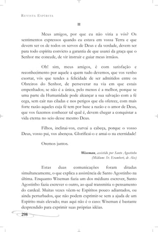 REVISTA ESPÍRITA
298
II
Meus amigos, por que eu não viria a vós? Os
sentimentos expressos quando eu estava em vossa Terra e que
devem ser os de todos os servos de Deus e da verdade, devem ser
para todo espírita convicto a garantia de que usarei da graça que o
Senhor me concede, de vir instruir e guiar meus irmãos.
Oh! sim, meus amigos, é com satisfação e
reconhecimento por aquele a quem tudo devemos, que vos venho
exortar, vós que tendes a felicidade de ser admitidos entre os
Obreiros do Senhor, de perseverar na via em que estais
empenhados; se não é a única, pelo menos é a melhor, porque se
uma parte da Humanidade pode alcançar a sua salvação com a fé
cega, sem cair nas ciladas e nos perigos que ela oferece, com mais
forte razão aqueles cuja fé tem por base a razão e o amor de Deus,
que vos fazemos conhecer tal qual é, devem chegar a conquistar a
vida eterna no seio desse mesmo Deus.
Filhos, inclinai-vos, curvai a cabeça, porque o vosso
Deus, vosso pai, vos abençoa. Glorificai-o e amai-o na eternidade!
Oremos juntos.
Wiseman, assistido por Santo Agostinho
(Médium: Sr. Erambert, de Aix)
Estas duas comunicações foram ditadas
simultaneamente, o que explica a assistência de Santo Agostinho na
última. Enquanto Wiseman fazia um dos médiuns escrever, Santo
Agostinho fazia escrever o outro, ao qual transmitia o pensamento
do cardeal. Muitas vezes vêem-se Espíritos pouco adiantados, ou
ainda perturbados, que não podem exprimir-se sem a ajuda de um
Espírito mais elevado; mas aqui não é o caso: Wiseman é bastante
desprendido para exprimir suas próprias idéias.
 
