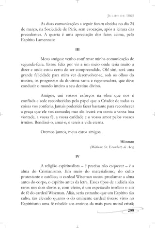 JULHO DE 1865
299
As duas comunicações a seguir foram obtidas no dia 24
de março, na Sociedade de Paris, sem evocação, após a leitura das
precedentes. A quarta é uma apreciação dos fatos acima, pelo
Espírito Lamennais:
III
Meus amigos: venho confirmar minha comunicação de
segunda-feira. Estou feliz por vir a um meio onde teria muito a
dizer e onde estou certo de ser compreendido. Oh! sim, será uma
grande felicidade para mim ver desenvolver-se, sob os olhos do
mestre, os progressos da doutrina santa e regeneradora, que deve
conduzir o mundo inteiro a seu destino divino.
Amigos, uni vossos esforços na obra que nos é
confiada e sede reconhecidos pelo papel que o Criador de todas as
coisas vos conferiu. Jamais poderíeis fazer bastante para reconhecer
a graça que ele vos concede; mas ele levará em conta a vossa boa
vontade, a vossa fé, a vossa caridade e o vosso amor pelos vossos
irmãos. Bendizei-o, amai-o, e tereis a vida eterna.
Oremos juntos, meus caros amigos.
Wiseman
(Médium: Sr. Erambert, de Aix)
IV
A religião espiritualista – é preciso não esquecer – é a
alma do Cristianismo. Em meio do materialismo, do culto
protestante e católico, o cardeal Wiseman ousou proclamar a alma
antes do corpo, o espírito antes da letra. Esses tipos de audácia são
raros nos dois cleros e, com efeito, é um espetáculo insólito o ato
de fé do cardeal Wiseman. Aliás, seria estranho que um Espírito tão
culto, tão elevado quanto o do eminente cardeal tivesse visto no
Espiritismo uma fé rebelde aos ensinos da mais pura moral cristã;
 