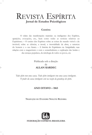 REVISTA ESPÍRITA
Jornal de Estudos Psicológicos
Contém:
O relato das manifestações materiais ou inteligentes dos Espíritos,
aparições, evocações, etc., bem como todas as notícias relativas ao
Espiritismo. – O ensino dos Espíritos sobre as coisas do mundo visível e do
invisível; sobre as ciências, a moral, a imortalidade da alma, a natureza
do homem e o seu futuro. – A história do Espiritismo na Antigüidade; suas
relações com o magnetismo e com o sonambulismo; a explicação das lendas e
das crenças populares, da mitologia de todos os povos, etc.
Publicada sob a direção
de
ALLAN KARDEC
Todo efeito tem uma causa. Todo efeito inteligente tem uma causa inteligente.
O poder da causa inteligente está na razão da grandeza do efeito.
ANO OITAVO – 1865
TRADUÇÃO DE EVANDRO NOLETO BEZERRA
FEDERAÇÃO ESPÍRITA BRASILEIRA
 