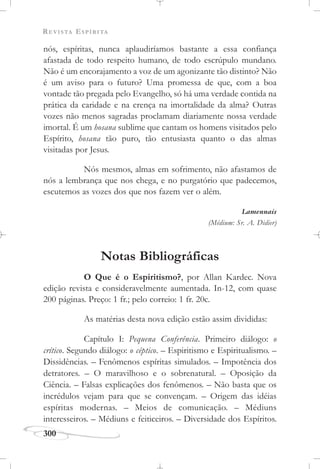 REVISTA ESPÍRITA
300
nós, espíritas, nunca aplaudiríamos bastante a essa confiança
afastada de todo respeito humano, de todo escrúpulo mundano.
Não é um encorajamento a voz de um agonizante tão distinto? Não
é um aviso para o futuro? Uma promessa de que, com a boa
vontade tão pregada pelo Evangelho, só há uma verdade contida na
prática da caridade e na crença na imortalidade da alma? Outras
vozes não menos sagradas proclamam diariamente nossa verdade
imortal. É um hosana sublime que cantam os homens visitados pelo
Espírito, hosana tão puro, tão entusiasta quanto o das almas
visitadas por Jesus.
Nós mesmos, almas em sofrimento, não afastamos de
nós a lembrança que nos chega, e no purgatório que padecemos,
escutemos as vozes dos que nos fazem ver o além.
Lamennais
(Médium: Sr. A. Didier)
Notas Bibliográficas
O Que é o Espiritismo?, por Allan Kardec. Nova
edição revista e consideravelmente aumentada. In-12, com quase
200 páginas. Preço: 1 fr.; pelo correio: 1 fr. 20c.
As matérias desta nova edição estão assim divididas:
Capítulo I: Pequena Conferência. Primeiro diálogo: o
crítico. Segundo diálogo: o céptico. – Espiritismo e Espiritualismo. –
Dissidências. – Fenômenos espíritas simulados. – Impotência dos
detratores. – O maravilhoso e o sobrenatural. – Oposição da
Ciência. – Falsas explicações dos fenômenos. – Não basta que os
incrédulos vejam para que se convençam. – Origem das idéias
espíritas modernas. – Meios de comunicação. – Médiuns
interesseiros. – Médiuns e feiticeiros. – Diversidade dos Espíritos.
 