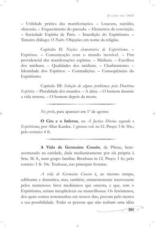 JULHO DE 1865
301
– Utilidade prática das manifestações. – Loucura, suicídio,
obsessão. – Esquecimento do passado. – Elementos de convicção.
– Sociedade Espírita de Paris. – Interdição do Espiritismo. –
Terceiro diálogo: O Padre. Objeções em nome da religião.
Capítulo II: Noções elementares de Espiritismo. –
Espíritos. – Comunicação com o mundo invisível. – Fim
providencial das manifestações espíritas. – Médiuns. – Escolhos
dos médiuns. – Qualidades dos médiuns. – Charlatanismo. –
Identidade dos Espíritos. – Contradições. – Conseqüências do
Espiritismo.
Capítulo III: Solução de alguns problemas pela Doutrina
Espírita. – Pluralidade dos mundos. – A alma. – O homem durante
a vida terrena. – O homem depois da morte.
No prelo, para aparecer em 1o
de agosto:
O Céu e o Inferno, ou A Justiça Divina segundo o
Espiritismo, por Allan Kardec. 1 grosso vol. in-12. Preço: 3 fr. 50c.;
pelo correio: 4 fr.
A Vida de Germaine Cousin, de Pibrac, bem-
aventurado na caridade, dada mediunicamente por ela própria à
Srta. M. S., num grupo familiar. Brochura in-12. Preço: 1 fr.; pelo
correio: 1 fr. 10c. Toulouse, nas principais livrarias.
A vida de Germaine Cousin é, ao mesmo tempo,
edificante e dramática, mas, também, eminentemente interessante
pelos numerosos fatos mediúnicos que encerra, e que, sem o
Espiritismo, seriam inexplicáveis ou maravilhosos. Os fenômenos,
dos quais somos testemunhas em nossos dias, provam pelo menos
a sua possibilidade. Todas as pessoas que não tenham uma idéia
 