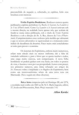 REVISTA ESPÍRITA
302
preconcebida da negação e, sobretudo, os espíritas, lerão essa
brochura com interesse.
União Espírita Bordelense. Bordeaux contava quatro
publicações espíritas periódicas: La Ruche, le Sauveur, La Lumière e
la Voix d’Outre-tombe. Como La Lumière e le Sauveur estavam sob
a mesma direção, na realidade havia apenas três, que acabam de
fundir-se numa única publicação, sob o título de União Espírita
Bordelense e sob a direção do Sr. A. Bez, diretor da Voix d’Outre-
tombe. Cumprimentamos esses senhores pela medida que adotaram
e que os nossos adversários se equivocariam se a tomassem como
indício de decadência da doutrina. Fatos muito mais concludentes
aí estão para provar o contrário.
Os materiais do Espiritismo, embora muito numerosos,
rolam num círculo mais ou menos uniforme; daí a falta de
variedade suficiente e, para o leitor que os queria receber a todos,
uma carga muito onerosa, sem compensação. A nova folha
bordelense só poderá ganhar com esta fusão, em todos os pontos
de vista, e fazemos votos por sua prosperidade. Lemos com prazer,
nos primeiros números, uma ótima refutação aos artigos do
Sr. Fumeaux sobre a iniqüidade e os flagelos do Espiritismo, bem
como um interessantíssimo relato de uma nova cura em
Marmande. (Ver a seguir em obras diversas).
Ária e letra compostas pelo rei Henrique III, em 1574,
e reveladas num sonho em 1865 ao Sr. N. C. Bach; Legouix, editor,
27, boulevard Poissonnière, Paris. Preço marcado: 3 fr.
Allan Kardec
 