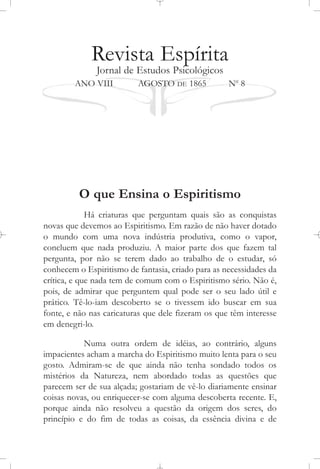 Revista Espírita
Jornal de Estudos Psicológicos
ANO VIII AGOSTO DE 1865 No
8
O que Ensina o Espiritismo
Há criaturas que perguntam quais são as conquistas
novas que devemos ao Espiritismo. Em razão de não haver dotado
o mundo com uma nova indústria produtiva, como o vapor,
concluem que nada produziu. A maior parte dos que fazem tal
pergunta, por não se terem dado ao trabalho de o estudar, só
conhecem o Espiritismo de fantasia, criado para as necessidades da
crítica, e que nada tem de comum com o Espiritismo sério. Não é,
pois, de admirar que perguntem qual pode ser o seu lado útil e
prático. Tê-lo-iam descoberto se o tivessem ido buscar em sua
fonte, e não nas caricaturas que dele fizeram os que têm interesse
em denegri-lo.
Numa outra ordem de idéias, ao contrário, alguns
impacientes acham a marcha do Espiritismo muito lenta para o seu
gosto. Admiram-se de que ainda não tenha sondado todos os
mistérios da Natureza, nem abordado todas as questões que
parecem ser de sua alçada; gostariam de vê-lo diariamente ensinar
coisas novas, ou enriquecer-se com alguma descoberta recente. E,
porque ainda não resolveu a questão da origem dos seres, do
princípio e do fim de todas as coisas, da essência divina e de
 