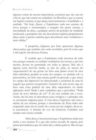 REVISTA ESPÍRITA
304
algumas outras da mesma importância, concluem que não saiu do
á-bê-cê, que não entrou na verdadeira via filosófica e que se arrasta
em lugares-comuns, já que prega incessantemente a humildade e a
caridade. “Até hoje, dizem, o Espiritismo nada nos ensinou de
novo, porque a reencarnação, a negação das penas eternas, a
imortalidade da alma, a gradação através de períodos da vitalidade
intelectual, o perispírito não são descobertas espíritas propriamente
ditas; então é preciso marchar para descobertas mais verdadeiras e
mais sólidas.”
A propósito, julgamos por bem apresentar algumas
observações, que também não serão novidades, pois há coisas que
é útil repetir sob diversas formas.
É verdade que o Espiritismo nada inventou de tudo
isto, porque somente as verdades verdadeiras são eternas e, por isto
mesmo, devem ter germinado em todas as épocas. Mas não é
alguma coisa havê-las tirado, se não do nada, ao menos do
esquecimento? de um germe ter feito uma planta vivaz? de uma
idéia individual, perdida na noite dos tempos, ou abafada sob os
preconceitos, ter feito uma crença geral? ter provado o que estava
no campo das hipóteses? ter demonstrado a existência de uma lei
naquilo que parecia excepcional e fortuito? de uma teoria vaga ter
feito uma coisa prática? de uma idéia improdutiva ter tirado
aplicações úteis? Nada é mais verdadeiro que o provérbio: “Nada
existe de novo debaixo do sol.” E até esta verdade não é nova.
Assim, não há uma só descoberta cujos vestígios e o princípio não
se encontrem nalguma parte. À vista disso, Copérnico não teria o
mérito de seu sistema, porque o movimento da Terra tinha sido
suspeitado antes da era cristã. Se a coisa era tão simples, dever-se-
ia encontrá-la. A história do ovo de Cristóvão Colombo será
sempre uma eterna verdade.
Além disso, é incontestável que o Espiritismo ainda tem
muito a nos ensinar. É o que não temos cessado de repetir, pois
jamais pretendemos que ele tenha dito a última palavra. Mas do que
 