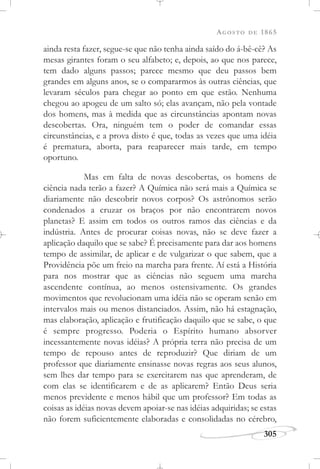AGOSTO DE 1865
305
ainda resta fazer, segue-se que não tenha ainda saído do á-bê-cê? As
mesas girantes foram o seu alfabeto; e, depois, ao que nos parece,
tem dado alguns passos; parece mesmo que deu passos bem
grandes em alguns anos, se o compararmos às outras ciências, que
levaram séculos para chegar ao ponto em que estão. Nenhuma
chegou ao apogeu de um salto só; elas avançam, não pela vontade
dos homens, mas à medida que as circunstâncias apontam novas
descobertas. Ora, ninguém tem o poder de comandar essas
circunstâncias, e a prova disto é que, todas as vezes que uma idéia
é prematura, aborta, para reaparecer mais tarde, em tempo
oportuno.
Mas em falta de novas descobertas, os homens de
ciência nada terão a fazer? A Química não será mais a Química se
diariamente não descobrir novos corpos? Os astrônomos serão
condenados a cruzar os braços por não encontrarem novos
planetas? E assim em todos os outros ramos das ciências e da
indústria. Antes de procurar coisas novas, não se deve fazer a
aplicação daquilo que se sabe? É precisamente para dar aos homens
tempo de assimilar, de aplicar e de vulgarizar o que sabem, que a
Providência põe um freio na marcha para frente. Aí está a História
para nos mostrar que as ciências não seguem uma marcha
ascendente contínua, ao menos ostensivamente. Os grandes
movimentos que revolucionam uma idéia não se operam senão em
intervalos mais ou menos distanciados. Assim, não há estagnação,
mas elaboração, aplicação e frutificação daquilo que se sabe, o que
é sempre progresso. Poderia o Espírito humano absorver
incessantemente novas idéias? A própria terra não precisa de um
tempo de repouso antes de reproduzir? Que diriam de um
professor que diariamente ensinasse novas regras aos seus alunos,
sem lhes dar tempo para se exercitarem nas que aprenderam, de
com elas se identificarem e de as aplicarem? Então Deus seria
menos previdente e menos hábil que um professor? Em todas as
coisas as idéias novas devem apoiar-se nas idéias adquiridas; se estas
não forem suficientemente elaboradas e consolidadas no cérebro,
 