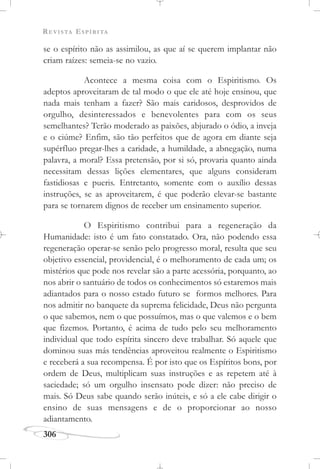REVISTA ESPÍRITA
306
se o espírito não as assimilou, as que aí se querem implantar não
criam raízes: semeia-se no vazio.
Acontece a mesma coisa com o Espiritismo. Os
adeptos aproveitaram de tal modo o que ele até hoje ensinou, que
nada mais tenham a fazer? São mais caridosos, desprovidos de
orgulho, desinteressados e benevolentes para com os seus
semelhantes? Terão moderado as paixões, abjurado o ódio, a inveja
e o ciúme? Enfim, são tão perfeitos que de agora em diante seja
supérfluo pregar-lhes a caridade, a humildade, a abnegação, numa
palavra, a moral? Essa pretensão, por si só, provaria quanto ainda
necessitam dessas lições elementares, que alguns consideram
fastidiosas e pueris. Entretanto, somente com o auxílio dessas
instruções, se as aproveitarem, é que poderão elevar-se bastante
para se tornarem dignos de receber um ensinamento superior.
O Espiritismo contribui para a regeneração da
Humanidade: isto é um fato constatado. Ora, não podendo essa
regeneração operar-se senão pelo progresso moral, resulta que seu
objetivo essencial, providencial, é o melhoramento de cada um; os
mistérios que pode nos revelar são a parte acessória, porquanto, ao
nos abrir o santuário de todos os conhecimentos só estaremos mais
adiantados para o nosso estado futuro se formos melhores. Para
nos admitir no banquete da suprema felicidade, Deus não pergunta
o que sabemos, nem o que possuímos, mas o que valemos e o bem
que fizemos. Portanto, é acima de tudo pelo seu melhoramento
individual que todo espírita sincero deve trabalhar. Só aquele que
dominou suas más tendências aproveitou realmente o Espiritismo
e receberá a sua recompensa. É por isto que os Espíritos bons, por
ordem de Deus, multiplicam suas instruções e as repetem até à
saciedade; só um orgulho insensato pode dizer: não preciso de
mais. Só Deus sabe quando serão inúteis, e só a ele cabe dirigir o
ensino de suas mensagens e de o proporcionar ao nosso
adiantamento.
 