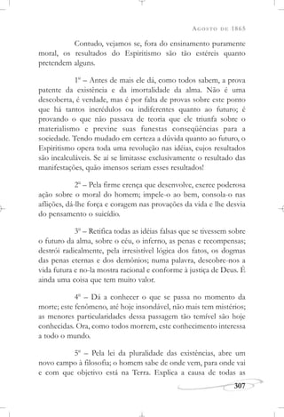 AGOSTO DE 1865
307
Contudo, vejamos se, fora do ensinamento puramente
moral, os resultados do Espiritismo são tão estéreis quanto
pretendem alguns.
1o
– Antes de mais ele dá, como todos sabem, a prova
patente da existência e da imortalidade da alma. Não é uma
descoberta, é verdade, mas é por falta de provas sobre este ponto
que há tantos incrédulos ou indiferentes quanto ao futuro; é
provando o que não passava de teoria que ele triunfa sobre o
materialismo e previne suas funestas conseqüências para a
sociedade. Tendo mudado em certeza a dúvida quanto ao futuro, o
Espiritismo opera toda uma revolução nas idéias, cujos resultados
são incalculáveis. Se aí se limitasse exclusivamente o resultado das
manifestações, quão imensos seriam esses resultados!
2o
– Pela firme crença que desenvolve, exerce poderosa
ação sobre o moral do homem; impele-o ao bem, consola-o nas
aflições, dá-lhe força e coragem nas provações da vida e lhe desvia
do pensamento o suicídio.
3o
– Retifica todas as idéias falsas que se tivessem sobre
o futuro da alma, sobre o céu, o inferno, as penas e recompensas;
destrói radicalmente, pela irresistível lógica dos fatos, os dogmas
das penas eternas e dos demônios; numa palavra, descobre-nos a
vida futura e no-la mostra racional e conforme à justiça de Deus. É
ainda uma coisa que tem muito valor.
4o
– Dá a conhecer o que se passa no momento da
morte; este fenômeno, até hoje insondável, não mais tem mistérios;
as menores particularidades dessa passagem tão temível são hoje
conhecidas. Ora, como todos morrem, este conhecimento interessa
a todo o mundo.
5o
– Pela lei da pluralidade das existências, abre um
novo campo à filosofia; o homem sabe de onde vem, para onde vai
e com que objetivo está na Terra. Explica a causa de todas as
 