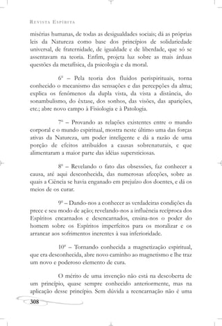 REVISTA ESPÍRITA
308
misérias humanas, de todas as desigualdades sociais; dá as próprias
leis da Natureza como base dos princípios de solidariedade
universal, de fraternidade, de igualdade e de liberdade, que só se
assentavam na teoria. Enfim, projeta luz sobre as mais árduas
questões da metafísica, da psicologia e da moral.
6o
– Pela teoria dos fluidos perispirituais, torna
conhecido o mecanismo das sensações e das percepções da alma;
explica os fenômenos da dupla vista, da vista a distância, do
sonambulismo, do êxtase, dos sonhos, das visões, das aparições,
etc.; abre novo campo à Fisiologia e à Patologia.
7o
– Provando as relações existentes entre o mundo
corporal e o mundo espiritual, mostra neste último uma das forças
ativas da Natureza, um poder inteligente e dá a razão de uma
porção de efeitos atribuídos a causas sobrenaturais, e que
alimentaram a maior parte das idéias supersticiosas.
8o
– Revelando o fato das obsessões, faz conhecer a
causa, até aqui desconhecida, das numerosas afecções, sobre as
quais a Ciência se havia enganado em prejuízo dos doentes, e dá os
meios de os curar.
9o
– Dando-nos a conhecer as verdadeiras condições da
prece e seu modo de ação; revelando-nos a influência recíproca dos
Espíritos encarnados e desencarnados, ensina-nos o poder do
homem sobre os Espíritos imperfeitos para os moralizar e os
arrancar aos sofrimentos inerentes à sua inferioridade.
10o
– Tornando conhecida a magnetização espiritual,
que era desconhecida, abre novo caminho ao magnetismo e lhe traz
um novo e poderoso elemento de cura.
O mérito de uma invenção não está na descoberta de
um princípio, quase sempre conhecido anteriormente, mas na
aplicação desse princípio. Sem dúvida a reencarnação não é uma
 