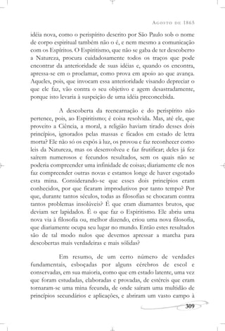 AGOSTO DE 1865
309
idéia nova, como o perispírito descrito por São Paulo sob o nome
de corpo espiritual também não o é, e nem mesmo a comunicação
com os Espíritos. O Espiritismo, que não se gaba de ter descoberto
a Natureza, procura cuidadosamente todos os traços que pode
encontrar da anterioridade de suas idéias e, quando os encontra,
apressa-se em o proclamar, como prova em apoio ao que avança.
Aqueles, pois, que invocam essa anterioridade visando depreciar o
que ele faz, vão contra o seu objetivo e agem desastradamente,
porque isto levaria à suspeição de uma idéia preconcebida.
A descoberta da reencarnação e do perispírito não
pertence, pois, ao Espiritismo; é coisa resolvida. Mas, até ele, que
proveito a Ciência, a moral, a religião haviam tirado desses dois
princípios, ignorados pelas massas e ficados em estado de letra
morta? Ele não só os expôs à luz, os provou e faz reconhecer como
leis da Natureza, mas os desenvolveu e faz frutificar; deles já fez
saírem numerosos e fecundos resultados, sem os quais não se
poderia compreender uma infinidade de coisas; diariamente ele nos
faz compreender outras novas e estamos longe de haver esgotado
esta mina. Considerando-se que esses dois princípios eram
conhecidos, por que ficaram improdutivos por tanto tempo? Por
que, durante tantos séculos, todas as filosofias se chocaram contra
tantos problemas insolúveis? É que eram diamantes brutos, que
deviam ser lapidados. É o que faz o Espiritismo. Ele abriu uma
nova via à filosofia ou, melhor dizendo, criou uma nova filosofia,
que diariamente ocupa seu lugar no mundo. Então estes resultados
são de tal modo nulos que devemos apressar a marcha para
descobertas mais verdadeiras e mais sólidas?
Em resumo, de um certo número de verdades
fundamentais, esboçadas por alguns cérebros de escol e
conservadas, em sua maioria, como que em estado latente, uma vez
que foram estudadas, elaboradas e provadas, de estéreis que eram
tornaram-se uma mina fecunda, de onde saíram uma multidão de
princípios secundários e aplicações, e abriram um vasto campo à
 