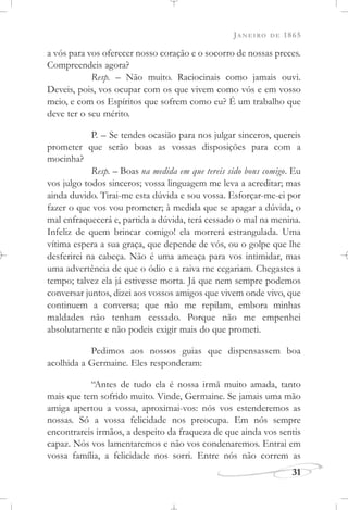 JANEIRO DE 1865
31
a vós para vos oferecer nosso coração e o socorro de nossas preces.
Compreendeis agora?
Resp. – Não muito. Raciocinais como jamais ouvi.
Deveis, pois, vos ocupar com os que vivem como vós e em vosso
meio, e com os Espíritos que sofrem como eu? É um trabalho que
deve ter o seu mérito.
P. – Se tendes ocasião para nos julgar sinceros, quereis
prometer que serão boas as vossas disposições para com a
mocinha?
Resp. – Boas na medida em que tereis sido bons comigo. Eu
vos julgo todos sinceros; vossa linguagem me leva a acreditar; mas
ainda duvido. Tirai-me esta dúvida e sou vossa. Esforçar-me-ei por
fazer o que vos vou prometer; à medida que se apagar a dúvida, o
mal enfraquecerá e, partida a dúvida, terá cessado o mal na menina.
Infeliz de quem brincar comigo! ela morrerá estrangulada. Uma
vítima espera a sua graça, que depende de vós, ou o golpe que lhe
desferirei na cabeça. Não é uma ameaça para vos intimidar, mas
uma advertência de que o ódio e a raiva me cegariam. Chegastes a
tempo; talvez ela já estivesse morta. Já que nem sempre podemos
conversar juntos, dizei aos vossos amigos que vivem onde vivo, que
continuem a conversa; que não me repilam, embora minhas
maldades não tenham cessado. Porque não me empenhei
absolutamente e não podeis exigir mais do que prometi.
Pedimos aos nossos guias que dispensassem boa
acolhida a Germaine. Eles responderam:
“Antes de tudo ela é nossa irmã muito amada, tanto
mais que tem sofrido muito. Vinde, Germaine. Se jamais uma mão
amiga apertou a vossa, aproximai-vos: nós vos estenderemos as
nossas. Só a vossa felicidade nos preocupa. Em nós sempre
encontrareis irmãos, a despeito da fraqueza de que ainda vos sentis
capaz. Nós vos lamentaremos e não vos condenaremos. Entrai em
vossa família, a felicidade nos sorri. Entre nós não correm as
 