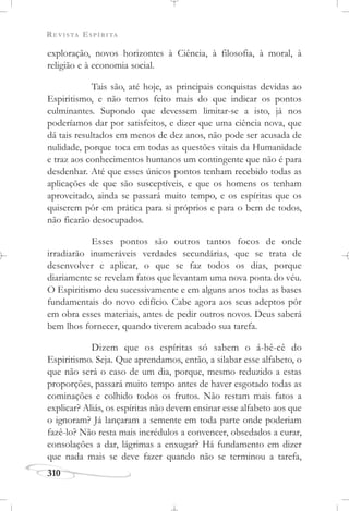 REVISTA ESPÍRITA
310
exploração, novos horizontes à Ciência, à filosofia, à moral, à
religião e à economia social.
Tais são, até hoje, as principais conquistas devidas ao
Espiritismo, e não temos feito mais do que indicar os pontos
culminantes. Supondo que devessem limitar-se a isto, já nos
poderíamos dar por satisfeitos, e dizer que uma ciência nova, que
dá tais resultados em menos de dez anos, não pode ser acusada de
nulidade, porque toca em todas as questões vitais da Humanidade
e traz aos conhecimentos humanos um contingente que não é para
desdenhar. Até que esses únicos pontos tenham recebido todas as
aplicações de que são susceptíveis, e que os homens os tenham
aproveitado, ainda se passará muito tempo, e os espíritas que os
quiserem pôr em prática para si próprios e para o bem de todos,
não ficarão desocupados.
Esses pontos são outros tantos focos de onde
irradiarão inumeráveis verdades secundárias, que se trata de
desenvolver e aplicar, o que se faz todos os dias, porque
diariamente se revelam fatos que levantam uma nova ponta do véu.
O Espiritismo deu sucessivamente e em alguns anos todas as bases
fundamentais do novo edifício. Cabe agora aos seus adeptos pôr
em obra esses materiais, antes de pedir outros novos. Deus saberá
bem lhos fornecer, quando tiverem acabado sua tarefa.
Dizem que os espíritas só sabem o á-bê-cê do
Espiritismo. Seja. Que aprendamos, então, a silabar esse alfabeto, o
que não será o caso de um dia, porque, mesmo reduzido a estas
proporções, passará muito tempo antes de haver esgotado todas as
cominações e colhido todos os frutos. Não restam mais fatos a
explicar? Aliás, os espíritas não devem ensinar esse alfabeto aos que
o ignoram? Já lançaram a semente em toda parte onde poderiam
fazê-lo? Não resta mais incrédulos a convencer, obsedados a curar,
consolações a dar, lágrimas a enxugar? Há fundamento em dizer
que nada mais se deve fazer quando não se terminou a tarefa,
 