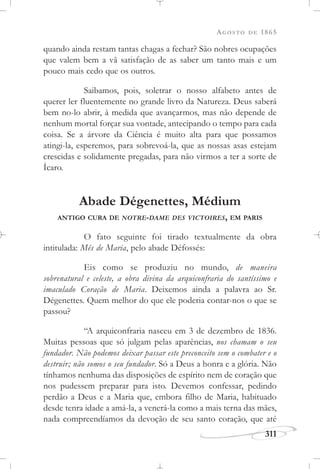 AGOSTO DE 1865
311
quando ainda restam tantas chagas a fechar? São nobres ocupações
que valem bem a vã satisfação de as saber um tanto mais e um
pouco mais cedo que os outros.
Saibamos, pois, soletrar o nosso alfabeto antes de
querer ler fluentemente no grande livro da Natureza. Deus saberá
bem no-lo abrir, à medida que avançarmos, mas não depende de
nenhum mortal forçar sua vontade, antecipando o tempo para cada
coisa. Se a árvore da Ciência é muito alta para que possamos
atingi-la, esperemos, para sobrevoá-la, que as nossas asas estejam
crescidas e solidamente pregadas, para não virmos a ter a sorte de
Ícaro.
Abade Dégenettes, Médium
ANTIGO CURA DE NOTRE-DAME DES VICTOIRES, EM PARIS
O fato seguinte foi tirado textualmente da obra
intitulada: Mês de Maria, pelo abade Défossés:
Eis como se produziu no mundo, de maneira
sobrenatural e celeste, a obra divina da arquiconfraria do santíssimo e
imaculado Coração de Maria. Deixemos ainda a palavra ao Sr.
Dégenettes. Quem melhor do que ele poderia contar-nos o que se
passou?
“A arquiconfraria nasceu em 3 de dezembro de 1836.
Muitas pessoas que só julgam pelas aparências, nos chamam o seu
fundador. Não podemos deixar passar este preconceito sem o combater e o
destruir; não somos o seu fundador. Só a Deus a honra e a glória. Não
tínhamos nenhuma das disposições de espírito nem de coração que
nos pudessem preparar para isto. Devemos confessar, pedindo
perdão a Deus e a Maria que, embora filho de Maria, habituado
desde tenra idade a amá-la, a venerá-la como a mais terna das mães,
nada compreendíamos da devoção de seu santo coração, que até
 