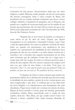 REVISTA ESPÍRITA
312
evitávamos de nele pensar. Acrescentamos ainda que um santo
religioso, o padre Maccarty, tendo pregado um dia em nossa igreja
das missões estrangeiras sobre o santo coração de Maria, não
recolhemos de seu sermão nenhum sentimento que desse o nosso
sufrágio ordinário à eloqüência do pregador, mas só desgosto, tão
grande era o orgulho de nossa prevenção, por ter ele tratado de um
assunto que pensávamos não ser mais útil aos outros do que a nós.
Tal foi nossa disposição constante até o dia 3 de dezembro de 1836,
festa de São Francisco Xavier.
“Naquele dia, às nove horas da manhã, eu começava a
santa missa ao pé do altar da santa Virgem, que depois
consagramos ao seu santíssimo e imaculado Coração, e que é hoje
o altar da arquiconfraria. Eu estava no primeiro versículo do salmo
Judica me, quando um pensamento veio apoderar-se de meu
espírito: era o pensamento da inutilidade de meu ministério nessa
paróquia; ele não me era estranho e eu tinha muitas ocasiões de o
conceber e de o recordar; mas naquela circunstância ele me feriu
mais vivamente que de ordinário. Como não era o lugar nem o
tempo para dele me ocupar, fiz todos os esforços possíveis para o
afastar de meu espírito. Não tive sucesso e parecia-me sempre ouvir
uma voz, que vinha de meu íntimo e me dizia: Nada fazes, teu
ministério é nulo. Vê, estás aqui há quatro anos; que ganhaste? Tudo está
perdido, este povo não tem mais fé. Por prudência deverias retirar-te!...
“A despeito de todos os meus esforços para repelir este
pensamento infeliz, ele se obstinou de tal modo que absorveu todas
as faculdades de meu espírito, a ponto de eu ler e recitar preces sem
mais compreender o que dizia. A violência que eu me tinha feito
me havia fatigado e eu experimentava uma transpiração das mais
abundantes. Fiquei nesse estado até o começo do cânone da missa.
Depois de haver recitado o Sanctus, parei um instante, procurando
restabelecer minhas idéias; aterrorizado com o estado de meu
espírito, disse-me: ‘Meu Deus, em que estado estou? Como vou
oferecer o divino sacrifício? Não tenho bastante liberdade de
 